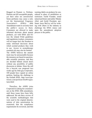 warning labels on products be con-
sidered in place of prohibition or
restriction. Guild Founder, noted
natural perfumer and author Mandy
Aftel, and Guild President, per-
fumer Anya McCoy will be work-
ing with others in the industry to
challenge the IFRA stance and
open the amendment adoption
process to the public.
blogged on Peanuts vs. Perfume.
Peanuts can kill susceptible people,
yet their sales are unrestricted:
Some perfumes may cause a rash,
yet the International Fragrance
Association’s (IFRA) 40th
Amendment wants to severely limit
the public’s access to them.
Consumers are allowed to make
informed decisions about peanut
products, yet with IFRA and EU
(see the related FAQ) guidelines
and regulations in place, consumers
will no longer have the freedom to
make informed decisions about
which scented products they wish
to use. Access to aromatherapy
essential oils may also be limited.
The ANPG believes the amend-
ment may be unreasonable because
the measures are based on question-
able scientific premises, and they
are decided behind closed doors
without any possibility of public
discussion or debate. Since the call
for a boycott was proposed two
weeks ago by little-guy Cropwatch,
549 people have signed an online
petition, backing the challenge to
the Goliath IFRA. http://www.ipe-
titions.com/petition/ifra40/signa-
tures.html
Therefore, the ANPG joins
Cropwatch in asking for a moratori-
um on the IFRA 40th amendment,
until these issues have been fully
addressed. We ask that a review of
the scientific methodologies that
were used in the original determi-
nations of skin sensitization be
examined, that the compliance
requirements be reviewed, and that
DARK SIDE OF FRAGRANCES 291
 