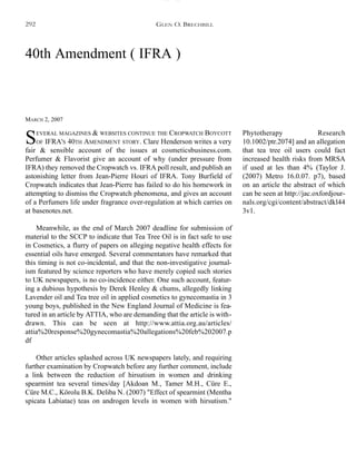 40th Amendment ( IFRA )
MARCH 2, 2007
SEVERAL MAGAZINES & WEBSITES CONTINUE THE CROPWATCH BOYCOTT
OF IFRA'S 40TH AMENDMENT STORY. Clare Henderson writes a very
fair & sensible account of the issues at cosmeticsbusiness.com.
Perfumer & Flavorist give an account of why (under pressure from
IFRA) they removed the Cropwatch vs. IFRA poll result, and publish an
astonishing letter from Jean-Pierre Houri of IFRA. Tony Burfield of
Cropwatch indicates that Jean-Pierre has failed to do his homework in
attempting to dismiss the Cropwatch phenomena, and gives an account
of a Perfumers life under fragrance over-regulation at which carries on
at basenotes.net.
Meanwhile, as the end of March 2007 deadline for submission of
material to the SCCP to indicate that Tea Tree Oil is in fact safe to use
in Cosmetics, a flurry of papers on alleging negative health effects for
essential oils have emerged. Several commentators have remarked that
this timing is not co-incidental, and that the non-investigative journal-
ism featured by science reporters who have merely copied such stories
to UK newspapers, is no co-incidence either. One such account, featur-
ing a dubious hypothesis by Derek Henley & chums, allegedly linking
Lavender oil and Tea tree oil in applied cosmetics to gynecomastia in 3
young boys, published in the New England Journal of Medicine is fea-
tured in an article by ATTIA, who are demanding that the article is with-
drawn. This can be seen at http://www.attia.org.au/articles/
attia%20response%20gynecomastia%20allegations%20feb%202007.p
df
Other articles splashed across UK newspapers lately, and requiring
further examination by Cropwatch before any further comment, include
a link between the reduction of hirsutism in women and drinking
spearmint tea several times/day [Akdoan M., Tamer M.H., Cüre E.,
Cüre M.C., Körolu B.K. Deliba N. (2007) "Effect of spearmint (Mentha
spicata Labiatae) teas on androgen levels in women with hirsutism."
Phytotherapy Research
10.1002/ptr.2074] and an allegation
that tea tree oil users could fact
increased health risks from MRSA
if used at les than 4% (Taylor J.
(2007) Metro 16.0.07. p7), based
on an article the abstract of which
can be seen at http://jac.oxfordjour-
nals.org/cgi/content/abstract/dkl44
3v1.
GLEN O. BRECHBILL292
 