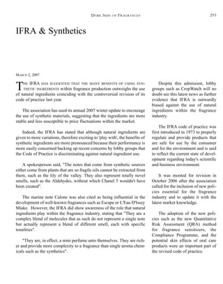 IFRA & Synthetics
MARCH 2, 2007
THE IFRA HAS SUGGESTED THAT THE MANY BENEFITS OF USING SYN-
THETIC INGREDIENTS within fragrance production outweighs the use
of natural ingredients coinciding with the controversial revision of its
code of practice last year.
The association has used its annual 2007 winter update to encourage
the use of synthetic materials, suggesting that the ingredients are more
stable and less susceptible to price fluctuations within the market.
Indeed, the IFRA has stated that although natural ingredients are
given to more variations, therefore exciting to 'play with', the benefits of
synthetic ingredients are more pronounced because their performance is
more easily concerned backing up recent concerns by lobby groups that
the Code of Practice is discriminating against natural ingredient use.
A spokesperson said, "The notes that come from synthetic sources
either come from plants that are so fragile oils cannot be extracted from
them, such as the lily of the valley. They also represent totally novel
smells, such as the Aldehydes, without which Chanel 5 wouldn't have
been created".
The marine note Calone was also cited as being influential in the
development of well-known fragrances such as Escape or L'Eau D'Issey
Miake. However, the IFRA did show awareness of the role that natural
ingredients play within the fragrance industry, stating that "They are a
complex blend of molecules that as such do not represent a single note
but actually represent a blend of different smell, each with specific
tonalities".
"They are, in effect, a mini perfume unto themselves. They are rich-
er and provide more complexity to a fragrance than single aroma chem-
icals such as the synthetics".
Despite this admission, lobby
groups such as CropWatch will no
doubt see this latest news as further
evidence that IFRA is outwardly
biased against the use of natural
ingredients within the fragrance
industry.
The IFRA code of practice was
first introduced in 1973 to properly
regulate and provide products that
are safe for use by the consumer
and for the environment and is said
to reflect the current state of devel-
opment regarding today's scientific
and business environment.
It was mooted for revision in
October 2006 after the association
called for the inclusion of new poli-
cies essential for the fragrance
industry and to update it with the
latest market knowledge.
The adoption of the new poli-
cies such as the new Quantitative
Risk Assessment (QRA) method
for fragrance sensitizers, the
Compliance Programme, and the
potential skin effects of oral care
products were an important part of
the revised code of practice.
DARK SIDE OF FRAGRANCES 293
 