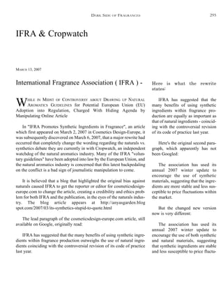 IFRA & Cropwatch
MARCH 13, 2007
WHILE IN MIDST OF CONTROVERSY ABOUT DRAWING UP NATURAL
AROMATICS GUIDELINES for Potential European Union (EU)
Adoption into Regulation, Charged With Hiding Agenda by
Manipulating Online Article
In "IFRA Promotes Synthetic Ingredients in Fragrance", an article
which first appeared on March 2, 2007 in Cosmetics Design-Europe, it
was subsequently discovered on March 6, 2007, that a major rewrite had
occurred that completely change the wording regarding the naturals vs.
synthetics debate they are currently in with Cropwatch, an independent
watchdog of the natural aromatics industry. Many of the IFRA "volun-
tary guidelines" have been adopted into law by the European Union, and
the natural aromatics industry is concerned that this latest backpedaling
on the conflict is a bad sign of journalistic manipulation to come.
It is believed that a blog that highlighted the original bias against
naturals caused IFRA to get the reporter or editor for cosmeticsdesign-
europe.com to change the article, creating a credibility and ethics prob-
lem for both IFRA and the publication, in the eyes of the naturals indus-
try. The blog article appears at http://anyasgarden.blog
spot.com/2007/03/its-synthetics-stupid-to-quote.html
The lead paragraph of the cosmeticsdesign-europe.com article, still
available on Google, originally read:
IFRA has suggested that the many benefits of using synthetic ingre-
dients within fragrance production outweighs the use of natural ingre-
dients coinciding with the controversial revision of its code of practice
last year.
Here is what the rewrite
states:
IFRA has suggested that the
many benefits of using synthetic
ingredients within fragrance pro-
duction are equally as important as
that of natural ingredients - coincid-
ing with the controversial revision
of its code of practice last year.
Here's the original second para-
graph, which apparently has not
been Googled:
The association has used its
annual 2007 winter update to
encourage the use of synthetic
materials, suggesting that the ingre-
dients are more stable and less sus-
ceptible to price fluctuations within
the market.
But the changed new version
now is very different:
The association has used its
annual 2007 winter update to
encourage the use of both synthetic
and natural materials, suggesting
that synthetic ingredients are stable
and less susceptible to price fluctu-
DARK SIDE OF FRAGRANCES
International Fragrance Association ( IFRA ) -
295
 