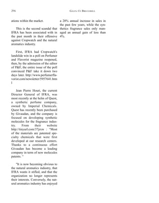 a 20% annual increase in sales in
the past few years, while the syn-
thetics fragrance sales only man-
aged an annual gain of less than
4%.
ations within the market.
This is the second scandal that
IFRA has been associated with in
the past month in their offensive
against Cropwatch and the natural
aromatics industry.
First, IFRA had Cropwatch's
landslide win in a poll on Perfumer
and Flavorist magazine reopened,
then, by the admission of the editor
of P&F, the entire issue of the poll
convinced P&F take it down two
days later. http://www.perfumerfla-
vorist.com/newsletter/5957641.htm
l
Jean Pierre Houri, the current
Director General of IFRA, was
most recently at the helm of Quest,
a synthetic perfume company,
owned by Imperial Chemicals.
Quest has recently been purchased
by Givaudan, and the company is
focused on developing synthetic
molecules for the fragrance indus-
try. From their website
http://tinyurl.com/37jrxw : “Most
of the materials are patented spe-
cialty chemicals that were first
developed at our research centers.
Thanks to a continuous effort
Givaudan has become a leading
company in term of new molecules
patents. “
"It is now becoming obvious to
the natural aromatics industry, that
IFRA wants it stifled, and that the
organization no longer represents
their interests. Conversely, the nat-
ural aromatics industry has enjoyed
GLEN O. BRECHBILL296
 