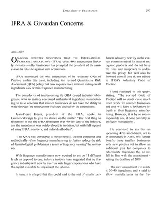 IFRA & Givaudan Concerns
APRIL, 2007
ON-GOING INDUSTRY MISGIVINGS THAT THE INTERNATIONAL
FRAGRANCE ASSOCIATION'S (IFRA) recent 40th amendment direct-
ly alienates smaller businesses has prompted the president of the asso-
ciation to retaliate against such accusations.
IFRA announced the 40th amendment of its voluntary Code of
Practice earlier this year, including the revised Quantitative Risk
Assessment (QRA) policy that now requires more intricate testing on all
ingredients used within fragrance manufacturing.
The complexity of implementing the QRA caused industry lobby
groups, who are mainly concerned with natural ingredient manufactur-
ing, to raise concerns that smaller businesses do not have the ability to
wade through 'the unnecessary red tape' caused by the amendment.
Jean-Pierre Houri, president of the IFRA, spoke to
CosmeticsDesign to give his stance on the matter, "The first thing to
remember is that the IFRA represents over 90 per cent of the industry,
and the amendment was not developed in isolation, but with full support
of many IFRA members, and individual bodies".
"The QRA was developed to better benefit the end consumer and
methodically refine fragrance manufacturing to further reduce the risk
of dermatological problems as a result of fragrance wearing" he contin-
ued.
With fragrance manufacturers now required to test on 11 different
levels as opposed to one, industry insiders have suggested that the fra-
grance industry will now be overrun with larger corporations who have
the capital available to implement the scheme.
In turn, it is alleged that this could lead to the end of smaller per-
fumers who rely heavily on the cur-
rent consumer trend for natural and
organic products and do not have
the time and manpower to under-
take the policy, but will also be
frowned upon if they do not adhere
to IFRA's voluntary Code of
Practice.
Houri retaliated to this query,
stating, "The revised Code of
Practice will no doubt cause much
more work for smaller businesses
and they will have to look more in-
depth at their fragrance manufac-
turing. However, it is by no means
impossible and, if done correctly, is
perfectly manageable".
He continued to say that an
upcoming 42nd amendment, set to
be announced in April, will further
benefit these smaller businesses
with new policies set to allow an
additional year for companies to
reformulate fragrances that do not
fall in line with the amendment -
setting the deadline of 2009.
The new amendment will relate
to 30-40 ingredients and is said to
allow manufacturers in the fra-
DARK SIDE OF FRAGRANCES 297
 