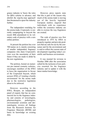 However, press reports state
that this is part of the reason why
much of the aroma trade is moving
out of the heavily legislated
European market, angered that
individuals with no experience
within the cosmetics industry are
able to oversee the way fragrances
are created.
The code of practice was first
introduced in 1973 by IFRA to
properly regulate and provide prod-
ucts that are safe for use by the con-
sumer and for the environment and
is said to reflect the current state of
development regarding today's sci-
entific and business environment.
It was mooted for revision in
October 2006 after the association
called for the inclusion of new poli-
cies essential for the fragrance
industry and to update it with the
latest market knowledge.
grance industry to 'know the rules
for QRA scheme in advance, and
abolish the step-by-step approach'
that threatened to upset the industry
further.
The independent watchdog for
the aroma trade, Cropwatch, is cur-
rently campaigning to boycott the
recent 40th amendment to its vol-
untary code of practice with a new
online petition.
At present the petition has over
700 names on it, mainly consisting
of smaller independent fragrance
companies who share Cropwatch's
view over the uncertainty of their
future if they are made to abide by
the new regulations.
The petition, hosted on numer-
ous pro natural cosmetic websites,
encourages members of the IFRA
to leave the organisation in favour
of the Cropwatch boycott, which
accuses IFRA of 'creating a hostile
environment' for the aroma trade
due to the restrictive legislation
about to be enforced.
However, according to the
IFRA, Rexpan, an independent
panel of experts that has no com-
mercial ties to the fragrance indus-
try and consists of toxicologists,
pharmacologists, pathologists,
environmental scientists and der-
matologists, reviews all findings
from the Research Institute for
Fragrance Materials (RFIM) and
bases its knowledge on existing
data.
GLEN O. BRECHBILL298
 