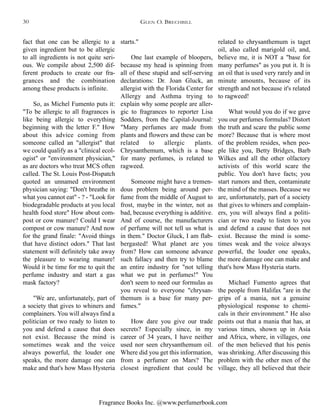 Fragrance Books Inc. @www.perfumerbook.com
starts."
One last example of bloopers,
because my head is spinning from
all of these stupid and self-serving
declarations: Dr. Joan Gluck, an
allergist with the Florida Center for
Allergy and Asthma trying to
explain why some people are aller-
gic to fragrances to reporter Lisa
Sodders, from the Capital-Journal:
"Many perfumes are made from
plants and flowers and these can be
related to allergic plants.
Chrysanthemum, which is a base
for many perfumes, is related to
ragweed.
Someone might have a tremen-
dous problem being around per-
fume from the middle of August to
frost, maybe in the winter, not as
bad, because everything is additive.
And of course, the manufacturers
of perfume will not tell us what is
in them." Doctor Gluck, I am flab-
bergasted! What planet are you
from? How can someone advance
such fallacy and then try to blame
an entire industry for "not telling
what we put in perfumes!" You
don't seem to need our formulas as
you reveal to everyone "chrysan-
themum is a base for many per-
fumes."
How dare you give our trade
secrets? Especially since, in my
career of 34 years, I have neither
used nor seen chrysanthemum oil.
Where did you get this information,
from a perfumer on Mars? The
closest ingredient that could be
related to chrysanthemum is taget
oil, also called marigold oil, and,
believe me, it is NOT a "base for
many perfumes" as you put it. It is
an oil that is used very rarely and in
minute amounts, because of its
strength and not because it's related
to ragweed!
What would you do if we gave
you our perfumes formulas? Distort
the truth and scare the public some
more? Because that is where most
of the problem resides, when peo-
ple like you, Betty Bridges, Barb
Wilkes and all the other olfactory
activists of this world scare the
public. You don't have facts; you
start rumors and then, contaminate
the mind of the masses. Because we
are, unfortunately, part of a society
that gives to whiners and complain-
ers, you will always find a politi-
cian or two ready to listen to you
and defend a cause that does not
exist. Because the mind is some-
times weak and the voice always
powerful, the louder one speaks,
the more damage one can make and
that's how Mass Hysteria starts.
Michael Fumento agrees that
the people from Halifax "are in the
grips of a mania, not a genuine
physiological response to chemi-
cals in their environment." He also
points out that a mania that has, at
various times, shown up in Asia
and Africa, where, in villages, one
of the men believed that his penis
was shrinking. After discussing this
problem with the other men of the
village, they all believed that their
fact that one can be allergic to a
given ingredient but to be allergic
to all ingredients is not quite seri-
ous. We compile about 2,500 dif-
ferent products to create our fra-
grances and the combination
among these products is infinite.
So, as Michel Fumento puts it:
"To be allergic to all fragrances is
like being allergic to everything
beginning with the letter F." How
about this advice coming from
someone called an "allergist" that
we could qualify as a "clinical ecol-
ogist" or "environment physician,"
as are doctors who treat MCS often
called. The St. Louis Post-Dispatch
quoted an unnamed environment
physician saying: "Don't breathe in
what you cannot eat" - ? - "Look for
biodegradable products at you local
health food store" How about com-
post or cow manure? Could I wear
compost or cow manure? And now
for the grand finale: "Avoid things
that have distinct odors." That last
statement will definitely take away
the pleasure to wearing manure!
Would it be time for me to quit the
perfume industry and start a gas
mask factory?
"We are, unfortunately, part of
a society that gives to whiners and
complainers. You will always find a
politician or two ready to listen to
you and defend a cause that does
not exist. Because the mind is
sometimes weak and the voice
always powerful, the louder one
speaks, the more damage one can
make and that's how Mass Hysteria
GLEN O. BRECHBILL30
 