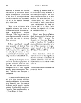 Certainly by the mid 1500s cit-
rus oils were widely produced &
used for fragrancing such that indi-
vidual fragrances based on mixture
of citrus oils were developed (e.g.
Eau de Carmes). By 1709 we have
the example of major citrus oil per-
fume deployment in Eau de
Cologne (4711) by Gian Paolo
Feminis, the story of which needs
no introduction from us.
Slightly later, the use of citrus
oils is demonstrated in Eau Imp~ale
(Guerlain 1861) created by
Guerlain for Emperess Eugenie
(wife of Napoleon Ill). Nowadays
many publications recount the early
uses of these materials in the per-
fumery art, such as that of Burfield
(2002) & Williams (2004).
Felix Buccellato wrote an
excellent review of the importance
of citrus oils to the development of
Western perfumery over the last
eight of nine decades which can be
found at
Please visit Cropwatch web site for
balance of article.
materials in alcohol, the alcohol
concentrated by distillation, distill-
ing the major part off (often down
to one third of the original bulk),
and citrus and other oils were added
e.g. as in the popular fragrance
type: Millefleurs.
These early perfumes were
somewhat unstable and prone to
oxidation due to the high monoter-
pene hydrocarbons content
(Simonis 1984), but the develop-
ment of concentrated & terpeneless
citrus oils was said to vercome
these problems.
Unless specifically treated,
many essential oils derived from
species of the Apiaceae & Rutaceae
(including citrus 'oils, angelica & a
few others) will contain a fura-
nocoumarin (FCF) content appar-
ently even those labeled FCF-free.
Although FCFs may be associ-
ated with beneficial properties in
specific situations, there are con-
cerns that some may be associated
with photo-toxic &, some suggest,
possibly photo-carcinogenic reac-
tions, although this situation is
hardly new.
To our certain knowledge peo-
ple have been putting perfumes
containing FCFs on their skins for
more than 600 years for example
the lemon peel & angelica contain-
ing (and therefore FCF containing)
Carmelite Water was formulated in
1379 at Abbaye St. Juste.
GLEN O. BRECHBILL300
 