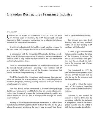 Givaudan Restructures Fragrance Industry
APRIL 12, 2007
CONTINUING ITS PLEDGE TO REFORM THE FRAGRANCE INDUSTRY WITH
ITS REVISED CODE OF PRACTICE, the IFRA has released a revised
Quantitative Risk Assessment booklet in a bid to educate the industry
further on the recent 42nd amendment.
It is the second edition of the booklet, which was first released by
the association early last year in relation to the then 40th amendment.
In conjunction with the booklet the IFRA is also holding a work-
shop in the US in June encouraging all members and non-members to
attend in order to fully review the implications of the 42nd amendment
and its implementation times.
The 42nd amendment has extended the number of standards set on
the basis of dermal sensitization - covering 14 new standards with 19
new materials, 'which cover most of the fragrance ingredients that
require so-called 'allergen labelling' in Europe'.
The IFRA has pitted the booklet as a way to educate fragrance sup-
pliers and users on the new amendment, and the extended implementa-
tion times designated, following industry confusion over what materials
actually need to be tested.
Jean-Paul Houri earlier commented to CosmeticsDesign-Europe
that the new amendment would help to clear up certain industry mis-
givings that the code of practice discriminates against the smaller per-
fumers who do not have the time or money to wade through 'the unnec-
essary red tape'.
Relating to 30-40 ingredients the new amendment is said to allow
manufacturers in the fragrance industry to learn the rules for the QRA
scheme in advance, abolishing the step-by-step approach' that threat-
ened to upset the industry further.
The booklet goes into depth
detailing how the new standards
will be set and how existing IFRA
standards will be handled.
In order to give manufacturers
further comfort regarding the future
of the fragrance legislation the
booklet also discusses what prac-
tices may be considered for inclu-
sion in the voluntary code of prac-
tice in the future.
First introduced in 1973 the
code was initiated to properly regu-
late and provide products that are
safe for use by the consumer and
for the environment.
It is said to reflect the current
state of development regarding
today's scientific and business envi-
ronment.
However, it was mooted for
revision in October 2006 after the
association called for the inclusion
of new policies essential for the fra-
grance industry and to update it
with the latest market knowledge.
DARK SIDE OF FRAGRANCES 301
 