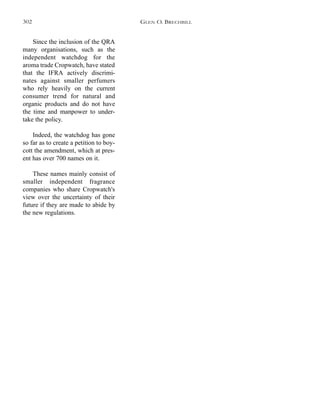 Since the inclusion of the QRA
many organisations, such as the
independent watchdog for the
aroma trade Cropwatch, have stated
that the IFRA actively discrimi-
nates against smaller perfumers
who rely heavily on the current
consumer trend for natural and
organic products and do not have
the time and manpower to under-
take the policy.
Indeed, the watchdog has gone
so far as to create a petition to boy-
cott the amendment, which at pres-
ent has over 700 names on it.
These names mainly consist of
smaller independent fragrance
companies who share Cropwatch's
view over the uncertainty of their
future if they are made to abide by
the new regulations.
GLEN O. BRECHBILL302
 