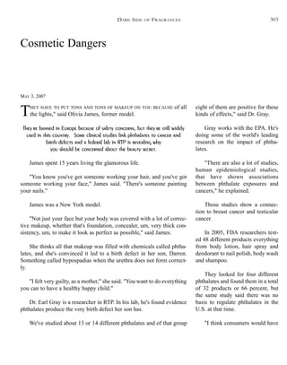 Cosmetic Dangers
MAY 3, 2007
THEY HAVE TO PUT TONS AND TONS OF MAKEUP ON YOU BECAUSE of all
the lights," said Olivia James, former model.
They’re banned in Europe because of safety concerns, but they’re still widely
used in this country. Some clinical studies link phthalates to cancer and
birth defects and a federal lab in RTP is revealing why
you should be concerned about the beauty secret.
James spent 15 years living the glamorous life.
"You know you've got someone working your hair, and you've got
someone working your face," James said. "There's someone painting
your nails."
James was a New York model.
"Not just your face but your body was covered with a lot of correc-
tive makeup, whether that's foundation, concealer, um, very thick con-
sistency, um, to make it look as perfect as possible," said James.
She thinks all that makeup was filled with chemicals called phtha-
lates, and she's convinced it led to a birth defect in her son, Darren.
Something called hypospadias when the urethra does not form correct-
ly.
"I felt very guilty, as a mother," she said. "You want to do everything
you can to have a healthy happy child."
Dr. Earl Gray is a researcher in RTP. In his lab, he's found evidence
phthalates produce the very birth defect her son has.
We've studied about 13 or 14 different phthalates and of that group
eight of them are positive for these
kinds of effects," said Dr. Gray.
Gray works with the EPA. He's
doing some of the world's leading
research on the impact of phtha-
lates.
"There are also a lot of studies,
human epidemiological studies,
that have shown associations
between phthalate exposures and
cancers," he explained.
Those studies show a connec-
tion to breast cancer and testicular
cancer.
In 2005, FDA researchers test-
ed 48 different products everything
from body lotion, hair spray and
deodorant to nail polish, body wash
and shampoo.
They looked for four different
phthalates and found them in a total
of 32 products or 66 percent, but
the same study said there was no
basis to regulate phthalates in the
U.S. at that time.
"I think consumers would have
DARK SIDE OF FRAGRANCES 303
 