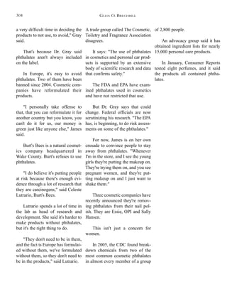 A trade group called The Cosmetic,
Toiletry and Fragrance Association
disagrees.
It says: "The use of phthalates
in cosmetics and personal car prod-
ucts is supported by an extensive
body of scientific research and data
that confirms safety."
The FDA and EPA have exam-
ined phthalates used in cosmetics
and have not restricted that use.
But Dr. Gray says that could
change. Federal officials are now
scrutinizing his research. "The EPA
has, is beginning, to do risk assess-
ments on some of the phthalates."
For now, James is on her own
crusade to convince people to stay
away from phthalates. "Whenever
I'm in the store, and I see the young
girls they're putting the makeup on.
They're trying them on, and you see
pregnant women, and they're put-
ting makeup on and I just want to
shake them."
Three cosmetic companies have
recently announced they're remov-
ing phthalates from their nail pol-
ish. They are Essie, OPI and Sally
Hansen.
This isn't just a concern for
women.
In 2005, the CDC found break-
down chemicals from two of the
most common cosmetic phthalates
in almost every member of a group
of 2,800 people.
An advocacy group said it has
obtained ingredient lists for nearly
15,000 personal care products.
In January, Consumer Reports
tested eight perfumes, and it said
the products all contained phtha-
lates.
a very difficult time in deciding the
products to not use, to avoid," Gray
said.
That's because Dr. Gray said
phthalates aren't always included
on the label.
In Europe, it's easy to avoid
phthalates. Two of them have been
banned since 2004. Cosmetic com-
panies have reformulated their
products.
"I personally take offense to
that, that you can reformulate it for
another country but you know, you
can't do it for us, our money is
green just like anyone else," James
said.
Burt's Bees is a natural cosmet-
ics company headquartered in
Wake County. Burt's refuses to use
phthalates.
"I do believe it's putting people
at risk because there's enough evi-
dence through a lot of research that
they are carcinogens," said Celeste
Lutrario, Burt's Bees.
Lutrario spends a lot of time in
the lab as head of research and
development. She said it's harder to
make products without phthalates,
but it's the right thing to do.
"They don't need to be in them,
and the fact is Europe has formulat-
ed without them, we've formulated
without them, so they don't need to
be in the products," said Lutrario.
GLEN O. BRECHBILL304
 