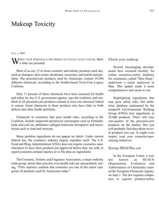 Makeup Toxicity
JULY 1, 2007
WHEN YOUR PERSONAL-CARE PRODUCTS COULD CAUSE CANCER, that's
a little too personal.
Most of us use 15 or more cosmetic and toiletry products each day,
such as shampoo, skin cream, deodorant, sunscreen, nail polish and per-
fume. The personal-care products used by Americans contain 10,500
different chemicals, according to the Seattle-based Toxic-Free Legacy
Coalition.
Only 11 percent of these chemicals have been assessed for health
and safety by any U.S. government agency, says the coalition, and one-
third of all personal-care products contain at least one chemical linked
to cancer. Some chemicals in these products also have links to birth
defects and other health problems.
Chemicals in cosmetics that pose health risks, according to the
Coalition, include suspected and proven carcinogens such as formalde-
hyde and coal tar, phthalates (alleged endocrine disrupters) and neuro-
toxins such as lead and mercury.
Many problem ingredients do not appear on labels. Under current
federal law, the cosmetics industry largely regulates itself. The U.S.
Food and Drug Administration (FDA) does not require cosmetics man-
ufacturers to have their products pre-approved before they are sold, to
report cosmetics-related injuries or to file data on ingredients.
The Cosmetic, Toiletry and Fragrance Association, a major industry
trade group, insists that concerns over health risks are unwarranted, stat-
ing, "FDA statistics confirm that cosmetics are one of the safest cate-
gories of products used by Americans today."
Check your makeup
Several encouraging develop-
ments have occurred recently. An
online cosmetics-safety database
for consumers, called "Skin Deep,"
underwent a major makeover in
May. This update made it more
comprehensive and easier to use.
Highlighting ingredients that
may pose safety risks, this ambi-
tious database maintained by the
nonprofit Environmental Working
Group (EWG) lists ingredients in
25,000 products. That's still only
one-quarter of the personal-care
products on the market. But you
will probably find data about sever-
al products you use. It might even
inspire your own cosmetics-pur-
chasing makeover.
Europe REACHes out
In the European Union, a new
law known as REACH
(Registration, Evaluation and
Authorisation of Chemicals) creat-
ed the European Chemicals Agency
on June 1. The law requires compa-
nies to register product-safety
DARK SIDE OF FRAGRANCES 305
 