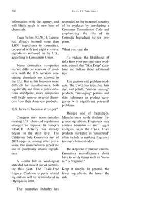 responded to the increased scrutiny
of its products by developing a
Consumer Commitment Code and
emphasizing the role of its
Cosmetic Ingredient Review pro-
gram.
What you can do
To reduce the likelihood of
risks from your personal-care prod-
ucts, consult the "Skin Deep" data-
base and follow these additional
tips:
Use caution with problem prod-
ucts. The EWG has identified hair
dye, nail polish, "sunless tanning"
products, "anti-aging" potions and
skin lighteners as product cate-
gories with significant potential
problems.
Reduce use of fragrances.
Manufacturers rarely disclose fra-
grance ingredients. Fragrances may
contain neurotoxins and trigger
allergies, says the EWG. Even
products marketed as "unscented"
often include a masking fragrance
to cover chemical odors.
Be skeptical of product claims.
Cosmetics manufacturers don't
have to verify terms such as "natu-
ral" or "organic."
Keep it simple. In general, the
fewer ingredients, the lower the
risk.
information with the agency, and
will likely result in new bans of
chemicals.
Even before REACH, Europe
had already banned more than
1,000 ingredients in cosmetics,
compared with just eight cosmetic
ingredients outlawed in the U.S.,
according to Consumers Union.
Some cosmetics companies
market different versions of prod-
ucts, with the U.S. versions con-
taining chemicals not allowed in
the E.U. But as this becomes more
difficult for manufacturers, both
logistically and from a public-rela-
tions standpoint, more companies
will likely remove targeted chemi-
cals from their American products.
U.S. laws to become stronger?
Congress may soon consider
making U.S. chemical regulations
stronger, in response to Europe's
REACH. Activity has already
begun on the state level. The
California Safe Cosmetics Act of
2005 requires, among other provi-
sions, that manufacturers report the
use of potentially unsafe ingredi-
ents.
A similar bill in Washington
state did not make it out of commit-
tee this year. The Toxic-Free
Legacy Coalition expects related
legislation will be reintroduced in
Olympia in 2008.
The cosmetics industry has
GLEN O. BRECHBILL306
 