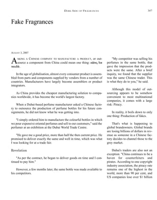 Fake Fragrances
AUGUST 3, 2007
ASKING A CHINESE COMPANY TO MANUFACTURE A PRODUCT, or out-
source a component from China could mean one thing: asking for
trouble.
In the age of globalisation, almost every consumer product is assem-
bled from parts and components supplied by vendors from a number of
countries. Manufacturers have largely become assemblers or product
integrators.
As China provides the cheapest manufacturing solution to compa-
nies worldwide, it has become the world's largest factory.
When a Dubai-based perfume manufacturer asked a Chinese facto-
ry to outsource the production of perfume bottles for his future con-
signments, he did not know what he was getting into.
"I simply ordered him to manufacture the colourful bottles in which
we pour expensive oriental perfumes and sell to our customers," said the
perfumer at an exhibition at the Dubai World Trade Centre.
"He gave me a good price, more than half the then current price. He
promised to deliver exactly the same and well in time, which was what
I was looking for at a trade fair.
Revelation
"As per the contract, he began to deliver goods on time and I con-
tinued to pay him."
However, a few months later, the same bottle was made available to
his competitors.
"My competitor was selling his
perfumes in the same bottle, that
gave the impression that the prod-
ucts were the same. After a brief
inquiry, we found that the supplier
was the same Chinese trader. This
is what they do to you," he said.
Although this model of out-
sourcing appears to be somehow
convenient to most multinational
companies, it comes with a large
risk: Piracy.
In reality, it boils down to only
one thing: Production of fakes.
That's what is happening to
global brandowners. Global brands
are losing billions of dollars in rev-
enue as someone in a Chinese fac-
tory decides to channel those to the
grey market.
Dubai's traders are also not an
exception. "China continues to be a
haven for counterfeiters and
pirates. According to one copyright
industry association, the piracy rate
remains one of the highest in the
world, more than 90 per cent, and
US companies lose over $1 billion
DARK SIDE OF FRAGRANCES 307
 