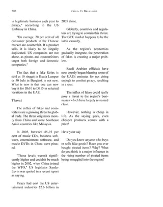 2005 alone.
Globally, countries and regula-
tors are trying to contain this threat.
The GCC market happens to be the
latest casualty.
As the region's economies
gradually integrate, the penetration
of fakes is creating a major prob-
lem.
Saudi Arabian officials have
now openly began blaming some of
the UAE's emirates for not doing
enough to combat piracy, resulting
in a spat.
The influx of fakes could really
pose a threat to the region's busi-
nesses which have largely remained
clean.
However, nothing is cheap in
life. As the saying goes, even
cheaper products comes with a
price!
Have your say
Do you know anyone who buys
or sells fake goods? Have you ever
bought pirated items? Why? What
do you think is a major influence in
the rising number of pirated items
being smuggled into the region?
in legitimate business each year to
piracy," according to the US
Embassy in China.
"On average, 20 per cent of all
consumer products in the Chinese
market are counterfeit. If a product
sells, it is likely to be illegally
duplicated. US companies are not
alone, as pirates and counterfeiters
target both foreign and domestic
companies."
The fact that a fake Rolex is
sold at 10 ringgit in Kuala Lumpur
or 50 baht in Bangkok is not new.
What is new is that one can now
buy it for Dh10 to Dh15 in selected
locations in the UAE.
Threat
The influx of fakes and coun-
terfeits are a growing threat to glob-
al trade. The threat originates most-
ly from China and some Southeast
Asian countries like Malaysia.
In 2005, between 85-93 per
cent of music CDs, business soft-
ware, entertainment software, and
movie DVDs in China were pirat-
ed.
"Those levels weren't signifi-
cantly higher and couldn't be much
higher in 2002, when China joined
the WTO," US legislator Sander
Levin was quoted in a recent report
as saying.
Piracy had cost the US enter-
tainment industries $2.6 billion in
GLEN O. BRECHBILL308
 
