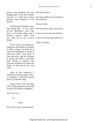 Fragrance Books Inc. @www.perfumerbook.com
This desert flower
No sweet perfume ever tortured me
more than this
I dream of rain
I lift my gaze to empty skies above
I close my eyes, this rare perfume
Is the sweet intoxication of her love
Thank you Sting.
penises were shrinking and even
disappearing! To my way of think-
ing, this is a much more serious
problem than allergies to fra-
grances!
To the people of Halifax, and to
those going there - as you cannot
use any deodorants - may I sug-
gest, to cover body odors, wear a
smoked salmon under each
arm…after all, we are in Nova
Scotia!
To my fellow non-allergic-to-
fragrances-but-allergic-to-stupidi-
ty: there is hope. As many of us
realize that fragrances are made to
make the world a nicer place, at
least odor-wise, and not a menace
to society, let's build a wall going
from Halifax to southern San
Francisco and then we'll contain the
Mania on that part of the west
coast.
After all this negativity, I
would like to bring a touch of posi-
tive thinking. I would like to quote
parts of a beautiful song,
"Desert Rose" from the latest
CD by Sting, (definitely politically
incorrect, by Halifax's standards):
This Desert Rose
by
Sting
Each of her veils, a secret promise
DARK SIDE OF FRAGRANCES 31
 