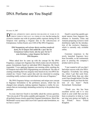DNA Perfume are You Stupid!
OCTOBER 16, 2007
DNA HAS APPARENTLY BEEN AROUND FOR BILLIONS OF YEARS IN ITS
CURRENT FORM IN VIRTUALLY ALL FORMS OF LIFe, but the testing for
exclusive matches met with its greatest public exposure during the OJ
Simpson trial sparking a fragrant idea in the subconscious of
Entrepreneur, Carlton Enoch, now CEO of My DNA Fragrance.
DNA fingerprinting and exclusive identity matching introduced
during the OJ Simpson Trial smelled like a great idea for
Entrepreneur Carlton Enoch, who has spent the last 9
years developing a unique fragrance line based on
DNA blueprints.
When asked how he came up with the concept for My DNA
Fragrance, a unique new fragrance line which creates one-of-a-kind fra-
grance formulations based on individual DNA blueprints, Mr. Enoch
responded, “I was applying fragrance one morning while watching the
OJ Simpson trial when DNA fingerprinting was introduced. The idea of
creating something that was uniquely mine based on my own DNA fas-
cinated me. I knew I had a great idea and was interested in creating
something totally exclusive and individual in the area of fragrance.”
My DNA Fragrance brings a revolutionary and unique new concept
in fragrance formulation to the perfumery process, which has not
changed since antiquity, making signature fragrance a reality for con-
sumers that are increasingly demanding exclusivity in the products they
purchase.
In every interview Enoch is inevitably asked the curious question,
“How do you do it? He smiles candidly and responds, “It’s no secret that
all perfume houses closely guard their fragrant formulations. Much like
McDonald’s secret sauce and Coca-Cola’s special soda formulation, we
too have a secret.”
Enoch’s secret has quickly gar-
nered interest from fragrance dis-
tributors in Australia, China and
Armenia proposing exclusive retail
distribution rights for the introduc-
tion of the exclusive fragrance,
which is currently only available
online.
Customer responses to the
newly launched fragrance have
been favorable, as the testimonials
pour in praising the company’s
product and its service.
"I just wanted to tell you that I
had major success with your DNA-
Fragrance. Everybody was asking
me, where I got that scent from.
Much much better than any other
scent I have bought before! For that
I wanted to thank you from the bot-
tom of my heart." Patrik
Switzerland– Switzerland
“Thank you, this has been
excellent service and it is very
much to your credit that you have
been so proactive to help us. I can
not sing your praises too highly to
my friends.” Steve United
Kingdom
GLEN O. BRECHBILL310
 