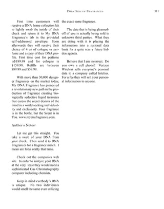 the exact same fragrance.
The data that is being gleamed-
off of you is actually being sold to
unknown third parties. What they
are doing with it is placing the
information into a national data
bank for a quite scarry future hid-
den agenda.
Believe that I am incorrect. Do
you own a cell phone? Verizon
Wireless sells everyone’s personal
data to a company called Intelius.
For a fee they will sell your person-
al information to anyone.
First time customers will
receive a DNA home collection kit
to lightly swab the inside of their
check and return it to My DNA
Fragrance’s lab in the provided
self-addressed envelope. Soon
afterwards they will receive their
choice of 4 oz of cologne or per-
fume and a copy of their DNA pro-
file. First time cost for perfume
is$189.98 and for cologne is
$159.98. Refills are between
$89.99 and $59.99.
With more than 30,000 design-
er fragrances on the market today,
My DNA Fragrance has pioneered
a revolutionary new path in the pro-
duction of fragrance creating bio-
logically seductive liquid treasures
that caress the secret desires of the
mind in a world seeking individual-
ity and exclusivity. Your fragrance
is in the bottle, but the Scent is in
You. www.mydnafragrance.com.
Author’s Notes:
Let me get this straight. You
take a swab of your DNA from
your cheek. Then send it to DNA
Fragrances for a fragrance match. I
mean are folks really that lame.
Check out the companies web
site. In order to analyze your DNA
at the very least they would need a
sophisticated Gas Chromatography
computer including chemists.
Keep in mind everbody’s DNA
is unique. No two individuals
would smell the same even utilizing
DARK SIDE OF FRAGRANCES 311
 