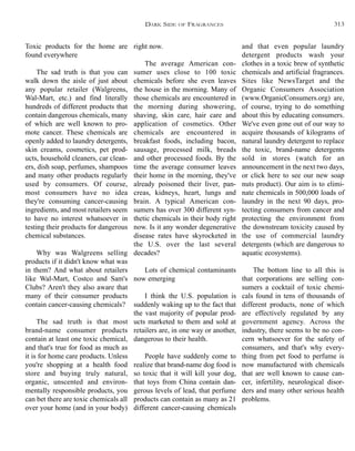 and that even popular laundry
detergent products wash your
clothes in a toxic brew of synthetic
chemicals and artificial fragrances.
Sites like NewsTarget and the
Organic Consumers Association
(www.OrganicConsumers.org) are,
of course, trying to do something
about this by educating consumers.
We've even gone out of our way to
acquire thousands of kilograms of
natural laundry detergent to replace
the toxic, brand-name detergents
sold in stores (watch for an
announcement in the next two days,
or click here to see our new soap
nuts product). Our aim is to elimi-
nate chemicals in 500,000 loads of
laundry in the next 90 days, pro-
tecting consumers from cancer and
protecting the environment from
the downstream toxicity caused by
the use of commercial laundry
detergents (which are dangerous to
aquatic ecosystems).
The bottom line to all this is
that corporations are selling con-
sumers a cocktail of toxic chemi-
cals found in tens of thousands of
different products, none of which
are effectively regulated by any
government agency. Across the
industry, there seems to be no con-
cern whatsoever for the safety of
consumers, and that's why every-
thing from pet food to perfume is
now manufactured with chemicals
that are well known to cause can-
cer, infertility, neurological disor-
ders and many other serious health
problems.
right now.
The average American con-
sumer uses close to 100 toxic
chemicals before she even leaves
the house in the morning. Many of
those chemicals are encountered in
the morning during showering,
shaving, skin care, hair care and
application of cosmetics. Other
chemicals are encountered in
breakfast foods, including bacon,
sausage, processed milk, breads
and other processed foods. By the
time the average consumer leaves
their home in the morning, they've
already poisoned their liver, pan-
creas, kidneys, heart, lungs and
brain. A typical American con-
sumers has over 300 different syn-
thetic chemicals in their body right
now. Is it any wonder degenerative
disease rates have skyrocketed in
the U.S. over the last several
decades?
Lots of chemical contaminants
now emerging
I think the U.S. population is
suddenly waking up to the fact that
the vast majority of popular prod-
ucts marketed to them and sold at
retailers are, in one way or another,
dangerous to their health.
People have suddenly come to
realize that brand-name dog food is
so toxic that it will kill your dog,
that toys from China contain dan-
gerous levels of lead, that perfume
products can contain as many as 21
different cancer-causing chemicals
Toxic products for the home are
found everywhere
The sad truth is that you can
walk down the aisle of just about
any popular retailer (Walgreens,
Wal-Mart, etc.) and find literally
hundreds of different products that
contain dangerous chemicals, many
of which are well known to pro-
mote cancer. These chemicals are
openly added to laundry detergents,
skin creams, cosmetics, pet prod-
ucts, household cleaners, car clean-
ers, dish soap, perfumes, shampoos
and many other products regularly
used by consumers. Of course,
most consumers have no idea
they're consuming cancer-causing
ingredients, and most retailers seem
to have no interest whatsoever in
testing their products for dangerous
chemical substances.
Why was Walgreens selling
products if it didn't know what was
in them? And what about retailers
like Wal-Mart, Costco and Sam's
Clubs? Aren't they also aware that
many of their consumer products
contain cancer-causing chemicals?
The sad truth is that most
brand-name consumer products
contain at least one toxic chemical,
and that's true for food as much as
it is for home care products. Unless
you're shopping at a health food
store and buying truly natural,
organic, unscented and environ-
mentally responsible products, you
can bet there are toxic chemicals all
over your home (and in your body)
DARK SIDE OF FRAGRANCES 313
 