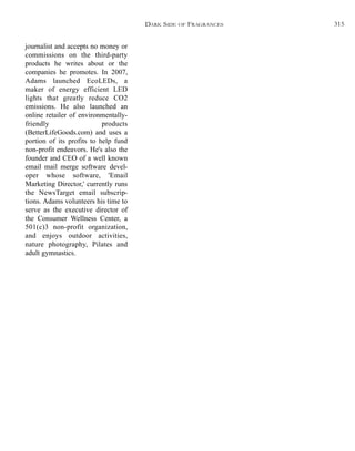 journalist and accepts no money or
commissions on the third-party
products he writes about or the
companies he promotes. In 2007,
Adams launched EcoLEDs, a
maker of energy efficient LED
lights that greatly reduce CO2
emissions. He also launched an
online retailer of environmentally-
friendly products
(BetterLifeGoods.com) and uses a
portion of its profits to help fund
non-profit endeavors. He's also the
founder and CEO of a well known
email mail merge software devel-
oper whose software, 'Email
Marketing Director,' currently runs
the NewsTarget email subscrip-
tions. Adams volunteers his time to
serve as the executive director of
the Consumer Wellness Center, a
501(c)3 non-profit organization,
and enjoys outdoor activities,
nature photography, Pilates and
adult gymnastics.
DARK SIDE OF FRAGRANCES 315
 