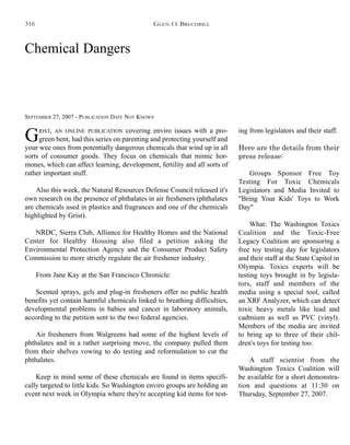 Chemical Dangers
SEPTEMBER 27, 2007 - PUBLICATION DATE NOT KNOWN
GRIST, AN ONLINE PUBLICATION covering enviro issues with a pro-
green bent, had this series on parenting and protecting yourself and
your wee ones from potentially dangerous chemicals that wind up in all
sorts of consumer goods. They focus on chemicals that mimic hor-
mones, which can affect learning, development, fertility and all sorts of
rather important stuff.
Also this week, the Natural Resources Defense Council released it's
own research on the presence of phthalates in air fresheners (phthalates
are chemicals used in plastics and fragrances and one of the chemicals
highlighted by Grist).
NRDC, Sierra Club, Alliance for Healthy Homes and the National
Center for Healthy Housing also filed a petition asking the
Environmental Protection Agency and the Consumer Product Safety
Commission to more strictly regulate the air freshener industry.
From Jane Kay at the San Francisco Chronicle:
Scented sprays, gels and plug-in fresheners offer no public health
benefits yet contain harmful chemicals linked to breathing difficulties,
developmental problems in babies and cancer in laboratory animals,
according to the petition sent to the two federal agencies.
Air fresheners from Walgreens had some of the highest levels of
phthalates and in a rather surprising move, the company pulled them
from their shelves vowing to do testing and reformulation to cut the
phthalates.
Keep in mind some of these chemicals are found in items specifi-
cally targeted to little kids. So Washington enviro groups are holding an
event next week in Olympia where they're accepting kid items for test-
ing from legislators and their staff.
Here are the details from their
press release:
Groups Sponsor Free Toy
Testing For Toxic Chemicals
Legislators and Media Invited to
"Bring Your Kids' Toys to Work
Day"
What: The Washington Toxics
Coalition and the Toxic-Free
Legacy Coalition are sponsoring a
free toy testing day for legislators
and their staff at the State Capitol in
Olympia. Toxics experts will be
testing toys brought in by legisla-
tors, staff and members of the
media using a special tool, called
an XRF Analyzer, which can detect
toxic heavy metals like lead and
cadmium as well as PVC (vinyl).
Members of the media are invited
to bring up to three of their chil-
dren's toys for testing too.
A staff scientist from the
Washington Toxics Coalition will
be available for a short demonstra-
tion and questions at 11:30 on
Thursday, September 27, 2007.
GLEN O. BRECHBILL316
 
