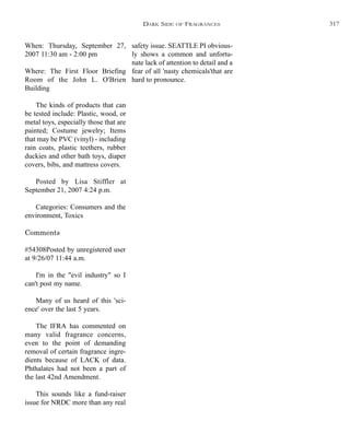 safety issue. SEATTLE PI obvious-
ly shows a common and unfortu-
nate lack of attention to detail and a
fear of all 'nasty chemicals'that are
hard to pronounce.
When: Thursday, September 27,
2007 11:30 am - 2:00 pm
Where: The First Floor Briefing
Room of the John L. O'Brien
Building
The kinds of products that can
be tested include: Plastic, wood, or
metal toys, especially those that are
painted; Costume jewelry; Items
that may be PVC (vinyl) - including
rain coats, plastic teethers, rubber
duckies and other bath toys, diaper
covers, bibs, and mattress covers.
Posted by Lisa Stiffler at
September 21, 2007 4:24 p.m.
Categories: Consumers and the
environment, Toxics
Comments
#54308Posted by unregistered user
at 9/26/07 11:44 a.m.
I'm in the "evil industry" so I
can't post my name.
Many of us heard of this 'sci-
ence' over the last 5 years.
The IFRA has commented on
many valid fragrance concerns,
even to the point of demanding
removal of certain fragrance ingre-
dients because of LACK of data.
Phthalates had not been a part of
the last 42nd Amendment.
This sounds like a fund-raiser
issue for NRDC more than any real
DARK SIDE OF FRAGRANCES 317
 