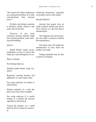 "We cannot tell which components
are causing the problem, or in what
concentrations they become
active."
Dr Beck said allergic reactions
to perfume usually caused a red,
scaly rash on the skin.
However, in rare cases
extremely sensitive patients might
also develop problems with sneez-
ing and breathing.
Advice
Health Which? makes recom-
mendations on how to ensure that
make up is safe and hygienic to use.
These include:
Not sharing make-up.
Washing hands before using cos-
metics.
Regularly washing brushes and
applicators in warm soapy water.
Not using cosmetics on broken or
infected skin.
Storing cosmetics in a cool, dry
place away from direct sunlight.
Not using make-up if it smells
strange or a solution has become
separated or discoloured.
Testing the product on a small
patch of skin to check for sensitivi-
ty.
Following instructions, especially
on products such as face masks.
Health Which?
Advised that people who do
suffer irritation should seek advice
from a doctor, or a skin test from a
dermatologist.
The magazine also advises peo-
ple who suffer a reaction to inform
the manufacturer.
The batch code will enable the
manufacturer to trace when the
product was made.
Trading standards may be able
to advise on disputes.
DARK SIDE OF FRAGRANCES 33
 