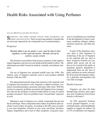 Health Risks Associated with Using Perfumes
JANUARY, 2002 PUBLICATION DATE NOT KNOWN
SENSITIVITY AND OTHER ADVERSE EFFECTS FROM FRAGRANCES ARE
HARDLY ISOLATED EVENTS. There are growing numbers of people that
are adversely impacted by the widespread use of scented products.
Fragrance:
Materials added to give the product a scent, mask the odor of other
ingredients, or alter mood and emotions. Materials used may be
synthetic, natural, or both.
This brochure is provided to help increase awareness of the negative
impact fragrances may have on your health and the health of others. The
information provided is based on medical, scientific, and industry liter-
ature.
The use of fragrance has increased tenfold since the 1950s. The
industry sales of fragrance materials used to scent products doubled
between 1980 and 1989.
This phenomenal growth means that exposure to the materials used
in fragrance has increased as well. Fragrance is added to toiletries, cos-
metics, household products, pesticides and many other items. With this
increase in exposure, problems associated with fragrance have emerged.
Not only has the incidence of adverse health effects to users of scented
products increased.1 there are problems from "second-hand" exposures
as well.
Substances used in fragrance are volatile compounds that get into
the air and linger. These compounds add to indoor air pollution and con-
tribute to poor indoor air quality. According to the EPA, poor air quali-
ty can cause headaches, irritation to eyes, nose, and throat, dizziness,
fatigue, forgetfulness and a host of other symptoms. Long-term expo-
sure to air pollutants can contribute
to the development of cancer, respi-
ratory conditions, allergies, asthma,
chemical sensitivity, and other dis-
eases.
In spite of the ubiquitous expo-
sure, there is little regulation or
monitoring of the use of fragrance
or the materials that are used in
them. Fragrance formulas are con-
sidered trade secrets and do not
have to be revealed to the public or
regulatory agencies. Regulation is
fragmented, there are few laws in
place, and these are rarely enforced.
By all accounts the fragrance indus-
try is primarily self-regulated with
very little oversight.
Health Concerns
Fragrance can enter the body
through lungs, airways, skin, inges-
tion, and via pathways from th nose
directly to the brain.3
An EPA sponsored literature
review grouped fragrance, as sec-
ond hand smoke, and formaldehyde
together as triggers for asthma. Up
to 72% of asthmatics cite fragrance
GLEN O. BRECHBILL34
 