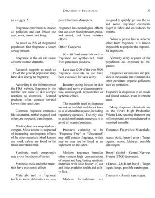 designed to quickly get into the air
and some fragrance chemicals
linger in fabric and on surfaces for
months.
When a person has an adverse
effect from fragrance, it is almost
impossible to pinpoint the responsi-
ble ingredient.
Virtually every segment of the
population has exposure to fra-
grance.
Fragrance accumulates and per-
sists in the aquatic environment like
other persistent organic pollutants
such as pesticides.
Fragrance is ubiquitous in air inside
and found outside, even in remote
areas.
Many fragrance chemicals are
on the EPA's High Production
Volume List, meaning that over one
million pounds are manufactured or
imported annually.
Common Fragrance Materials
Acetic Acid, benzyl ester - Target
organs: nerves, kidneys; possible
carcinogen.
Benzyl alcohol - Central Nervous
System (CNS) depressant.
p-Cresol, 2,6-di-tert-butyl - Target
organ: lungs; possible carcinogen.
Coumarin - Animal carcinogen.
pected hormone disrupters.
Fragrance has neurological effects
that can alter blood pressure, pulse,
and mood, and have sedative
effects.
Other Concerns
80 - 90 % of materials used in
fragrance are synthesized, most
from petroleum products.
Less than 1300 of the over 3000
fragrance materials in use have
been evaluated for skin safety.
Industry testing focuses on skin
effects and rarely evaluates respira-
tory, neurological, reproductive or
systemic effects.
The materials used in fragrance
are not on the label and do not have
to be disclosed to anyone, including
regulatory agencies. The only way
to avoid problematic materials is to
avoid all scented products.
Products claiming to be
"Fragrance Free" or "Unscented"
may still contain fragrance, which
may or may not be listed as an
ingredient on the label.
Modern fragrance formulas
often contain high concentrations
of potent and long lasting synthetic
materials with little history of use
and little available health and safe-
ty data.
Modern formulations are
as a trigger .5
Fragrance contributes to indoor
air pollution and can irritate the
eyes, nose, throat. and lungs.
As much as 15% of the general
population find fragrance a lower
airway irritant.
Fragrance in the air can cause
airborne contact dermatis.
Research suggests as much as
11% of the general population may
have skin allergy to fragrance.
According to the information at
the FDA website, fragrance is the
number one cause of skin allergic
reactions to cosmetics. Scented
products often contain several
known skin sensitizers.
Common fragrance chemicals
like coumarin, methyl eugenol and
others are suspected carcinogens.
Musk xylene is a suspected car-
cinogen. Musk ketone is suspected
of increasing carcinogenic effects
of the other materials. Musk ketone
and musk xylene are found in fat
tissue and breast milk.
Synthetic musk compounds
may cross the placental barrier.
Synthetic musk and other mate-
rials have estrogenic effects.
Materials used in fragrance
(such as some phthalates) are sus-
DARK SIDE OF FRAGRANCES 35
 