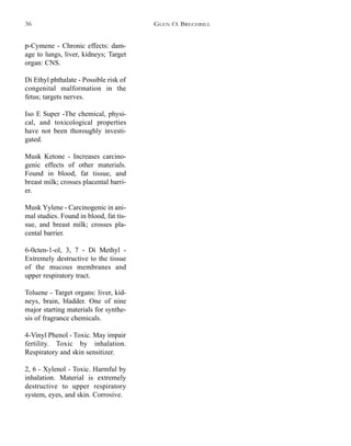 p-Cymene - Chronic effects: dam-
age to lungs, liver, kidneys; Target
organ: CNS.
Di Ethyl phthalate - Possible risk of
congenital malformation in the
fetus; targets nerves.
Iso E Super -The chemical, physi-
cal, and toxicological properties
have not been thoroughly investi-
gated.
Musk Ketone - Increases carcino-
genic effects of other materials.
Found in blood, fat tissue, and
breast milk; crosses placental barri-
er.
Musk Yylene - Carcinogenic in ani-
mal studies. Found in blood, fat tis-
sue, and breast milk; crosses pla-
cental barrier.
6-0cten-1-ol, 3, 7 - Di Methyl -
Extremely destructive to the tissue
of the mucous membranes and
upper respiratory tract.
Toluene - Target organs: liver, kid-
neys, brain, bladder. One of nine
major starting materials for synthe-
sis of fragrance chemicals.
4-Vinyl Phenol - Toxic. May impair
fertility. Toxic by inhalation.
Respiratory and skin sensitizer.
2, 6 - Xylenol - Toxic. Harmful by
inhalation. Material is extremely
destructive to upper respiratory
system, eyes, and skin. Corrosive.
GLEN O. BRECHBILL36
 
