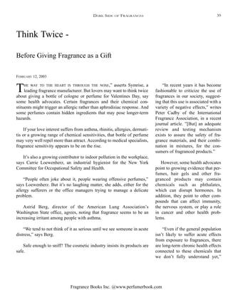 Fragrance Books Inc. @www.perfumerbook.com
Think Twice -
FEBRUARY 12, 2003
THE WAY TO THE HEART IS THROUGH THE NOSE,” asserts Symrise, a
leading fragrance manufacturer. But lovers may want to think twice
about giving a bottle of cologne or perfume for Valentines Day, say
some health advocates. Certain fragrances and their chemical con-
stituents might trigger an allergic rather than aphrodisiac response. And
some perfumes contain hidden ingredients that may pose longer-term
hazards.
If your love interest suffers from asthma, rhinitis, allergies, dermati-
tis or a growing range of chemical sensitivities, that bottle of perfume
may very well repel more than attract. According to medical specialists,
fragrance sensitivity appears to be on the rise.
It’s also a growing contributor to indoor pollution in the workplace,
says Carrie Loewenherz, an industrial hygienist for the New York
Committee for Occupational Safety and Health.
“People often joke about it, people wearing offensive perfumes,”
says Loewenherz. But it’s no laughing matter, she adds, either for the
allergy sufferers or the office managers trying to manage a delicate
problem.
Astrid Berg, director of the American Lung Association’s
Washington State office, agrees, noting that fragrance seems to be an
increasing irritant among people with asthma.
“We tend to not think of it as serious until we see someone in acute
distress,” says Berg.
Safe enough to sniff? The cosmetic industry insists its products are
safe.
“In recent years it has become
fashionable to criticize the use of
fragrances in our society, suggest-
ing that this use is associated with a
variety of negative effects,” writes
Peter Cadby of the International
Fragrance Association, in a recent
journal article. ”[But] an adequate
review and testing mechanism
exists to assure the safety of fra-
grance materials, and their combi-
nation in mixtures, for the con-
sumers of fragranced products.”
However, some health advocates
point to growing evidence that per-
fumes, hair gels and other fra-
granced products may contain
chemicals such as phthalates,
which can disrupt hormones. In
addition, they point to other com-
pounds that can affect immunity,
the nervous system, or play a role
in cancer and other health prob-
lems.
“Even if the general population
isn’t likely to suffer acute effects
from exposure to fragrances, there
are long-term chronic health effects
connected to these chemicals that
we don’t fully understand yet,”
Before Giving Fragrance as a Gift
DARK SIDE OF FRAGRANCES 39
 