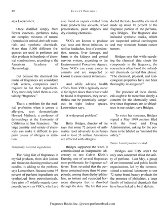 Fragrance Books Inc. @www.perfumerbook.com
ducted the tests, found the chemical
made up about 10 percent of the
fragrance portion of the perfume,
says Bridges. The fragrance also
included synthetic musks, which
are suspected animal carcinogens
and may stimulate human cancer
tumors.
Bridges says that while search-
ing the chemical data sheets for
compounds in the fragrance, the
researchers often found the individ-
ual chemicals carried this phrase:
“The chemical, physical, and toxi-
cological properties have not been
thoroughly investigated.”
The presence of these chemi-
cals ought to be more than simply a
concern for the chemically sensi-
tive since fragrances are so ubiqui-
tous in our society, says Bridges.
To voice her concerns, Bridges
signed a May 1999 petition filed
with the Food and Drug
Administration, asking for the per-
fume to be labeled as “untested for
safety.”
Name brand products tested
Bridges and EHN aren’t the
only ones concerned about the safe-
ty of perfume. Last May, a group
of environmental and public health
organizations, led by the commis-
sioned a national laboratory to test
72 name brand beauty products for
the presence of phthalates, a large
family of industrial chemicals that
have been linked to birth defects.
also found in vapors emitted from
toxic products like solvents, wood
preservatives, paint strippers and
dry cleaning chemicals.
VOCs are known to produce
eye, nose and throat irritation, as
well as headaches, loss of coordina-
tion, nausea, liver damage, and
harm to the kidneys and central
nervous system, according to the
Environmental Protection Agency.
Some VOCs can cause cancer in
animals and are suspected or
known to cause cancer in humans.
And while adverse health
effects from VOCs typically occur
at far higher doses than what would
be found in fragrances, they never-
theless can be potentially danger-
ous in tight indoor spaces,
Loewenherz says.
A widespread problem?
Betty Bridges, director of the
says that some 72 percent of asth-
matics react adversely to perfumes
and at least 35 million Americans
are afflicted with allergies.
Bridges supported the when it
commissioned an independent lab-
oratory to test Calvin Klein’s
Eternity, one of several fragrances
most problematic for fragrance suf-
ferers. Tests revealed that the per-
fume contained more than 40 com-
pounds, among them diethyl phtha-
late, an irritant and suspected hor-
mone disruptor that is absorbed
through the skin. The lab that con-
says Loewenherz.
Once distilled simply from
flower essences, perfumes today
are complex mixtures of natural
(botanical or animal-derived) mate-
rials and synthetic chemicals.
More than 5,000 different fra-
grances are used in perfumes and
skin products in hundreds of chem-
ical combinations, according to the
American Academy of
Dermatology.
But because the chemical for-
mulas of fragrances are considered
trade secrets, companies aren’t
required to list their ingredients.
They need only label them as con-
taining “fragrance.”
That’s a problem for the med-
ical profession when it comes to
allergies, says dermatologist
Howard Maibach, a professor of
dermatology at the University of
California at San Francisco. The
large quantity and variety of chem-
icals can make it difficult to pin-
point causes of allergies or irrita-
tion.
Potentially harmful ingredients
The rising tide of fragrances in
myriad products, from skin lotions
and tissues to cleaning products and
candles, is adding to the problem,
says Loewenherz. Because some 95
percent of perfume ingredients are
synthesized from petrochemicals,
they give off volatile organic com-
pounds, known as VOCs, which are
GLEN O. BRECHBILL40
 