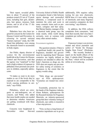 Fragrance Books Inc. @www.perfumerbook.com
additionally, EPA requires safety
testing for any new chemicals;
RIFM does it’s own safety testing
of chemicals; and many fragrance
and cosmetics companies do their
own testing,” says Roberts.
In addition, the FDA collects
complaints from consumers, “and
from their records, that’s less than 1
complaint per million users,” adds
Roberts.
Francesca Lyman is an environ-
mental and travel journalist and
author of “Inside the Dzanga-
Sangha Rain Forest” (Workman,
1998). She recently finished a
report on the health effects of the
Sept. 11 attacks titled “Messages in
the Dust,” which will be available
online at www.neha.org.
University School of Public Health
investigators found a link between
sperm damage and monoethyl
phthalate, a compound used to
maintain the color and scent in
many cosmetic items such as per-
fumes, colognes and hair spray.
But Marian Stanley, manager of the
a chemical trade group, says the
study results, while worth taking
seriously, were at variance with
many other animal studies.
Government regulation
The question remains: if there is
a significant health risk posed by
fragrances, shouldn’t the govern-
ment be regulating them? Because
cosmetics are legally defined as
products not intended to affect the
body’s functions as drugs are, the
FDA does not require any pre-mar-
ket safety testing of cosmetics or
fragrances to the extent that the
agency would a drug.
“Only drugs are pre-tested,”
says an FDA spokesperson.
“Cosmetics are treated less strict-
ly.”
Essentially, protection lies in
the hands of the fragrance industry.
Glenn Roberts, spokesperson for
the Research Institute for Fragrance
Materials, an industry-sponsored
group that does voluntary testing of
chemicals, says safety is insured in
a four-step process.
“First, we have a long history of
cosmetics ingredients use to go on;
Their report, revealed phtha-
lates in about 75 percent of the
products tested (52 out of 72 prod-
ucts), including hair gels, deodor-
ants, hair sprays, mousses, body
lotions, and in all of the 17 fra-
grances tested.
Phthalates have also been tar-
geted for concern by the Centers for
Disease Control and Prevention. In
releasing its second national
“human exposure” study, the CDC
found that phthalates were among
the chemicals found to accumulate
in body organs.
Jim Pirkle, deputy director of
science for the environmental
health lab at the Centers for Disease
Control and Prevention, said that
the agency was “surprised” to find
such a high evidence of exposure to
phthalates from personal care prod-
ucts in children, especially adoles-
cents.
“It makes us want to do more
studies to see if the levels they’re
exposed to are comparable to the
levels causing problems in ani-
mals,” says Pirkle.
Phthalates, which are estro-
genic or anti-androgenic, are of
concern, said Pirkle, who added
that more health studies are needed
to determine whether Americans
are getting overdosed with these
chemicals.
Concerns were heightened in
November when Harvard
DARK SIDE OF FRAGRANCES 41
 