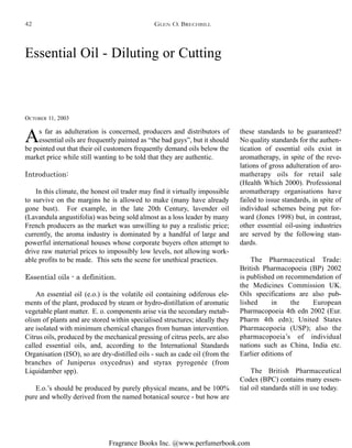 Fragrance Books Inc. @www.perfumerbook.com
Essential Oil - Diluting or Cutting
OCTOBER 11, 2003
As far as adulteration is concerned, producers and distributors of
essential oils are frequently painted as “the bad guys”, but it should
be pointed out that their oil customers frequently demand oils below the
market price while still wanting to be told that they are authentic.
Introduction:
In this climate, the honest oil trader may find it virtually impossible
to survive on the margins he is allowed to make (many have already
gone bust). For example, in the late 20th Century, lavender oil
(Lavandula angustifolia) was being sold almost as a loss leader by many
French producers as the market was unwilling to pay a realistic price;
currently, the aroma industry is dominated by a handful of large and
powerful international houses whose corporate buyers often attempt to
drive raw material prices to impossibly low levels, not allowing work-
able profits to be made. This sets the scene for unethical practices.
Essential oils - a definition.
An essential oil (e.o.) is the volatile oil containing odiferous ele-
ments of the plant, produced by steam or hydro-distillation of aromatic
vegetable plant matter. E. o. components arise via the secondary metab-
olism of plants and are stored within specialised structures; ideally they
are isolated with minimum chemical changes from human intervention.
Citrus oils, produced by the mechanical pressing of citrus peels, are also
called essential oils, and, according to the International Standards
Organisation (ISO), so are dry-distilled oils - such as cade oil (from the
branches of Juniperus oxycedrus) and styrax pyrogenée (from
Liquidamber spp).
E.o.’s should be produced by purely physical means, and be 100%
pure and wholly derived from the named botanical source - but how are
these standards to be guaranteed?
No quality standards for the authen-
tication of essential oils exist in
aromatherapy, in spite of the reve-
lations of gross adulteration of aro-
matherapy oils for retail sale
(Health Which 2000). Professional
aromatherapy organisations have
failed to issue standards, in spite of
individual schemes being put for-
ward (Jones 1998) but, in contrast,
other essential oil-using industries
are served by the following stan-
dards.
The Pharmaceutical Trade:
British Pharmacopoeia (BP) 2002
is published on recommendation of
the Medicines Commission UK.
Oils specifications are also pub-
lished in the European
Pharmacopoeia 4th edn 2002 (Eur.
Pharm 4th edn); United States
Pharmacopoeia (USP); also the
pharmacopoeia’s of individual
nations such as China, India etc.
Earlier editions of
The British Pharmaceutical
Codex (BPC) contains many essen-
tial oil standards still in use today.
GLEN O. BRECHBILL42
 