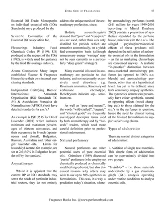 Fragrance Books Inc. @www.perfumerbook.com
by aromachology perfumes (worth
£611 million for years 1999-2001
according to Mintel Database
2002) contain a proportion of syn-
thetics stipulated by the perfume
house, mixed in with the e.o.’s. The
alleged psychopharmaceutical
effects of these products still
depend on the utilization of authen-
tic essential oils in the formulation
– as far as marketing claims/hype
are concerned anyway. A realistic
“in-practice” distinction between
mass-marketed aromatherapy per-
fumes (as opposed to 100% e.o.
blends) and aromachology per-
fumes, other than at a hypothetical
level, has yet to be defined, since
both commonly employ synthetics.
The synthetics content can presum-
ably have either symbiotic, neutral
or opposing effects (mood chang-
ing etc.) to those claimed for the
e.o.’s in the perfumes in question,
hence the need for clinical testing
of the finished formulations to sup-
port advertising claims.
Types of adulteration
There are several distinct categories
of adulteration:
1. Addition of single raw materials.
This simple form of adulteration
can be conveniently divided into
two groups:
“Invisibles” – i.e. those materials
undetectable by a gas chromato-
graph (GC) analysis operating
under routine conditions to analyse
essential oils.
address the unique needs of the aro-
matherapy profession, since:
Holistic aromatherapists
demand that “pure” and “complete”
oils are used, rather than oils only
distilled for periods which are
attractive economically, on a yield:
fuel-consumption basis (although
unnecessary energy ‘wastage’ may
not be seen currently as a particu-
larly “deep green” strategy!).
Many essential oils used in aro-
matherapy are particular to that
industry, and not necessarily exten-
sively used elsewhere e.g.
Ravensara aromatica, Rosemary oil
verbenone chemotype,
Helichrysum italicum ssp.- serot-
inum etc.
As well as “pure and natural”,
the words “wild-crafted”, “organic”
and “clinical grade” are frequently
over-hyped descriptor terms used
by both aromatherapy and by “nat-
urals” traders, which need more
careful definition prior to profes-
sional endorsement.
Natural perfumery
Natural perfumers are other
potential users of pure essential
oils. Grimshaw (1989) discussed
“purist” perfumers (who employ no
chemically produced or chemically
modified ingredients), but also dis-
cussed reasons why others may
wish to use up to 50% synthetics in
formulations. This was, in a way, a
prediction today’s situation, where-
Essential Oil Trade: Monographs
on individual essential oils (EOA
Standards) were produced by the
Scientific Committee of the
Essential Oil Association Inc.
Flavourings Industry: Food
Chemicals Codex IV (1996, US)
produced at the request of the FDA
(1992), is widely used for guidance
by the food flavourings industry.
Aroma Companies: Many larger
established Flavour & Fragrance
Houses have their own internal pur-
chasing standards.
Independent Certifying Bodies:
International Standards
Organisation (ISO Standards TC
54) & Association Française de
Normalisation (AFNOR) both have
detailed standards for e.o.’s.*
An example is ISO 3515 for Oil of
Lavender (2001) which includes
minimum and maximum percent-
ages of thirteen substances, and
their occurrence in French (sponta-
neous and clonal), Bulgarian,
Russian, Australian and ‘other ori-
gin’ lavender oils. Limits for
lavandulyl acetate, for example, are
set at 2.0-5.0% in Bulgarian laven-
der oil by the standard.
Aromatherapy
Whilst it is apparent that the
current BP or ISO standards may
serve the needs of particular indus-
trial sectors, they do not entirely
DARK SIDE OF FRAGRANCES 43
 