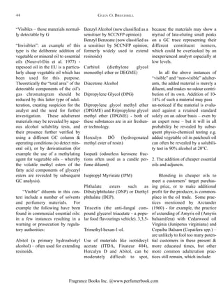 Fragrance Books Inc. @www.perfumerbook.com
Benzyl Alcohol (now classified as a
sensitiser by SCCNFP opinion)
Benzyl Benzoate (now classified as
a sensitiser by SCCNFP opinion;
formerly widely used to extend
resinoids)
Carbitol (diethylene glycol
monoethyl ether or DEGME)
Diacetone Alcohol
Dipropylene Glycol (DPG)
Dipropylene glycol methyl ether
(DPGME) and Rripropylene glycol
methyl ether (TPGME) - both of
these substances are in air freshen-
er technology.
Herculyn DÔ (hydrogenated
methyl ester of rosin)
Isoparä (odourless kerosene frac-
tions often used as a candle per-
fume diluent)
Isopropyl Myristate (IPM)
Phthalate esters such as
Dibutylphthalate (DNP) or Diethyl
phthalate (DEP).
Triacetin (the anti-fungal com-
pound glycerol triacetate - a popu-
lar food flavourings vehicle). 3,3,5-
Trimethyl-hexan-1-ol.
Use of materials like isotridecyl
acetate (ITDA, Fixateur 404),
Herculyn D and Abitol, can be
moderately difficult to spot,
because the materials may show a
myriad of late-eluting small peaks
on a GC trace representing their
different constituent isomers,
which could be overlooked by an
inexperienced analyst especially at
low levels.
In all the above instances of
“visible” and “non-visible” adulter-
ants, the added material is merely a
diluent, and makes no odour contri-
bution of its own. Addition of 10-
14% of such a material may pass
un-noticed if the material is evalu-
ated against a retained standard
solely on an odour basis – even by
an expert nose – but it will in all
probability be revealed by subse-
quent physio-chemical testing e.g.
added vegetable oil in patchouli oil
can often be revealed by a solubili-
ty test in 90% alcohol at 20°C.
2. The addition of cheaper essential
oils and adjuncts.
Blending in cheaper oils to
meet a customers’ target purchas-
ing price, or to make additional
profit for the producer, is common-
place in the oil trade. Some prac-
tices mentioned by Arctander
(1960) - for example, the practice
of extending of Amyris oil (Amyris
balsamifera) with Cedarwood oil
Virginia (Juniperus virginiana) and
Copaiba Balsam (Copaifera spp.) –
are unlikely to fool too many poten-
tial customers in these present &
more educated times, but other
more common adulteration prac-
tices still remain, which include:
“Visibles – those materials normal-
ly detectable by G
“Invisibles”: an example of this
type is the deliberate addition of
vegetable or mineral oil to essential
oils (Nour-el-Din et al. 1977) -
rapeseed oil in the EU is a particu-
larly cheap vegetable oil which has
been used for this purpose.
Theoretically the “total area” of the
detectable components of the oil’s
gas chromatogram should be
reduced by this latter type of adul-
teration, creating suspicion for the
analyst and the need for further
investigation. These adulterant
materials may be revealed by aque-
ous alcohol solubility tests, and
their presence further verified by
using a different GC column &
operating conditions (to detect min-
eral oil), or by derivatisation (for
example the use of a methylating
agent for vegetable oils – whereby
the volatile methyl esters of the
fatty acid components of glyceryl
esters are revealed by subsequent
GC analysis).
“Visible” diluents in this con-
text include a number of solvents
and perfumery materials. For
example the following have been
found in commercial essential oils:
in a few instances resulting in a
warning or prosecution by regula-
tory authorities:
Abitol (a primary hydroabietyl
alcohol) – often used for extending
resinoids.
GLEN O. BRECHBILL44
 
