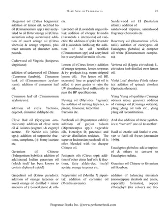 Fragrance Books Inc. @www.perfumerbook.com
ers.
Lavender oil (Lavandula angustifo-
lia): addition of cheaper lavandin
(Lavandula x intermedia) oil vari-
eties; the addition of spike lavender
oil (Lavandula latifolia); the addi-
tion of ho oil rectified
(Cinnamomum spp) and acetylated
ho or acetylated lavandin oils etc.
Lemon oil (Citrus limon): addition
of orange terpenes, lemon terpenes
& by- products (e.g. steam-stripped
lemon oil). For lemon oil BP,
expressed lime or grapefruit oil is
added to poor grades to raise the
UV absorbance level sufficiently to
pass the BP specifications.
Nutmeg oil (Myristica fragrans):
the addition of nutmeg terpenes, a-
pinene, limonene, turpentine
fractions etc.
Patchouli oil (Pogostemon cablin):
addition of gurjun balsam
(Dipterocarpus spp.); vegetable
oils, Hercolyn D; patchouli and
vetiver distillation residues. The
superior Indonesian patchouli oil is
often blended with the cheaper
Chinese oil.
Petitgrain oils (Citrus spp): addi-
tion of other citrus leaf oils & frac-
tions, fatty aldehydes, linalyl
acetate, orange terpenes etc.
Peppermint oil (Mentha X piperi-
ta): addition of cornmint oil
(Mentha arvensis).
Sandalwood oil EI (Santalum
album): addition of
sandalwood terpenes, sandalwood
fragrance chemicals etc.
Rosemary oil (Rosmarinus offici-
nalis) addition of eucalyptus oil
Eucalyptus globulus) & camphor
oil white (Cinnamomum campho-
ra).
Verbena oil (Lippia citriodora): L.
citriodora herb distilled over lemon
oil.
Violet Leaf absolute (Viola odora-
ta): addition of spinach absolute
(Spinacia oleracea).
Ylang Ylang oil qualities (Cananga
odorata subsp. genuina): addition
of cananga oil (Cananga odorata),
ylang ylang oil tails etc., ylang
ylang oil reconstitutions.
And also addition of these synthet-
ics to “convert” one oil to another:
Basil oil exotic: add linalol to con-
vert to Basil oil Sweet (Arctander
1960).
Eucalyptus globulus: add a-terpine-
ol & others to convert to
Eucalyptus radiata.
Geranium oil Chinese to Geranium
oil Bourbon:
addition of balancing materials
(monoterpene alcohols and esters,
especially formates), copper
chlorophyll (for colour) and fre-
Bergamot oil (Citrus bergamia):
addition of lemon oil, rectified ho
oil (Cinnamomum spp.) and acety-
lated ho oil Bitter orange oil (Citrus
aurantium subsp. aurantium): addi-
tion of sweet orange oil (Citrus
sinensis) & orange terpenes, plus
trace amounts of character com-
pounds.
Cedarwood oil Virginia (Juniperus
virginiana):
addition of cedarwood oil Chinese
(Cupressus funebris). Cinnamon
bark oil (Cinnamomum zeylan-
icum): addition of cinnamon leaf
oil.
Cinnamon leaf oil (Cinnamomum
zeylanicum):
addition of clove fractions,
eugenol, cinnamic aldehyde etc.
Clove Bud oil (Syzygium -aro-
maticum): addition of clove stem
oil & isolates (eugenol) & eugenyl
acetate. Fir Needle oils (Abies
spp.): addition of turpentine frac-
tions, camphene, (-)- bornyl acetate
etc.
Geranium oil Chinese
(Pelargonium hybrids): addition of
adulterated Indian geranium oil
(which itself has been known to
contain diphenyl oxide!)
Grapefruit oil (Citrus paradisi):
addition of orange terpenes or
sweet orange oil distilled + minor
amounts of (+)-nootkatone & oth-
DARK SIDE OF FRAGRANCES 45
 