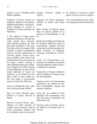 Fragrance Books Inc. @www.perfumerbook.com
cheaper “Sumatra” grades as
“Siam”).
Bergamot oil (Citrus bergamia):
addition of linalol and linalyl
acetate.
Bitter almond oil (Prunus amyg-
dalus var. dulcis): addition of, or
passing off benzaldehyde, as the
oil.
Buchu leaf oil (Barosma betulina &
B. crenulata): addition to cutters of
monoterpene sulphide fractions
synthesised from the hydrogen sul-
phide treatment of pulegone,
including p-menthan-8- thiol-3-
one.
Cassia oil (Cinnamomum aro-
maticum): the addition of synthetic
cinnamic aldehyde, methyl cinnam-
ic aldehyde & coumarin.
Chamomile oil Roman (Anthemis
nobilis): addition of isobutyl ange-
late and bisabolols.
Cinnamon bark oil (Cinnamomum
zeylanicum): the addition of syn-
thetic benzaldehde, eugenol and
cinnamic aldehyde.
Citrus oils: the addition of fatty
aldehydes and monoterpene alco-
hols and esters to terpeneless and
folded citrus oils.
Caraway seed oil (Carum carvii):
the addition of limonene and (+)-
carvone.
For balance of extensive article
please visit the web site as follows:
www.users.globalnet.co.uk/~nodic/
new/magazine/october/october.htm
quently a trace of dimethyl and/or
dibutyl sulphides.
Tangerine oil (Citrus reticula var.
tangerine): addition of g-terpinene,
dimethyl anthranilate, a-sinesal &
perilla aldehyde to convert to
Mandarin oil (Citrus reticulata var.
mandarin).
3. The addition of cheap (nature
identical) synthetics to oils that nat-
urally contain these materials.
Little detailed guidance has been
previously published in this area.
The older work of Arctander (1960)
mentions a number of adulteration
practices, but the sophistication of
customer quality control proce-
dures probably means that of the
noted practices are now too obvious
for today’s market. Looking at
other published material on adulter-
ation, Singhal et al. (2001) remarks
on the adulteration of spice oils by
simple additions of single raw
materials e.g. the addition of syn-
thetic citral to Litsea cubeba oil.
My own guide to questionable
practices include the following:
Anise oil (Pimpinella spp.): addi-
tion of technical grade anethol.
Basil oil exotic (Ocimum spp.):
addition of methyl chavicol &
linalol.
Benzoin resinoid (Styrax spp.):
addition of small amounts of
vanillin, benzyl benzoate, ethyl &
benzyl cinnamates, benzoic acid
etc. to enhance odour (or to pass off
GLEN O. BRECHBILL46
 