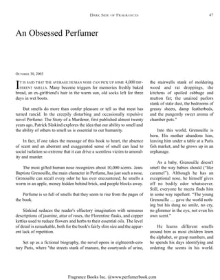 Fragrance Books Inc. @www.perfumerbook.com
An Obsessed Perfumer
OCTOBER 30, 2003
IT IS SAID THAT THE AVERAGE HUMAN NOSE CAN PICK UP SOME 4,000 DIF-
FERENT SMELLS. Many become triggers for memories freshly baked
bread, an ex-girlfriend's hair in the warm sun, old socks left for three
days in wet boots.
But smells do more than confer pleasure or tell us that meat has
turned rancid. In the creepily disturbing and occasionally repulsive
novel Perfume: The Story of a Murderer, first published almost twenty
years ago, Patrick Süskind explores the idea that our ability to smell and
the ability of others to smell us is essential to our humanity.
In fact, if one takes the message of this book to heart, the absence
of scent and an aberrant and exaggerated sense of smell can lead to
social isolation so extreme that it can drive a scentless victim to amoral-
ity and murder.
The most gifted human nose recognizes about 10,000 scents. Jean-
Baptiste Grenouille, the main character in Perfume, has just such a nose.
Grenouille can recall every odor he has ever encountered; he smells a
worm in an apple, money hidden behind brick, and people blocks away.
Perfume is so full of smells that they seem to rise from the pages of
the book.
Süskind seduces the reader's olfactory imagination with sensuous
descriptions of jasmine, attar of roses, the Florentine flasks, and copper
kettles used to reduce flowers and herbs to their essential oils. The level
of detail is remarkable, both for the book's fairly slim size and the appar-
ent lack of repetition.
Set up as a fictional biography, the novel opens in eighteenth-cen-
tury Paris, where "the streets stank of manure, the courtyards of urine,
the stairwells stank of moldering
wood and rat droppings, the
kitchens of spoiled cabbage and
mutton fat; the unaired parlors
stank of stale dust, the bedrooms of
greasy sheets, damp featherbeds,
and the pungently sweet aroma of
chamber pots."
Into this world, Grenouille is
born. His mother abandons him,
leaving him under a table at a Paris
fish market, and he grows up in an
orphanage.
As a baby, Grenouille doesn't
smell the way babies should (“like
caramel”). Although he has an
exceptional nose, he himself gives
off no bodily odor whatsoever.
Still, everyone he meets finds him
in some way repellent. “The young
Grenouille … gave the world noth-
ing but his dung no smile, no cry,
no glimmer in the eye, not even his
own scent.”
He learns different smells
around him as most children learn
the alphabet, or grasp numbers, and
he spends his days identifying and
ordering the scents in his world.
DARK SIDE OF FRAGRANCES 47
 