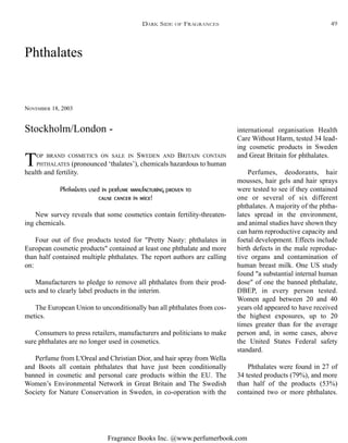 Fragrance Books Inc. @www.perfumerbook.com
DARK SIDE OF FRAGRANCES
Phthalates
NOVEMBER 18, 2003
TOP BRAND COSMETICS ON SALE IN SWEDEN AND BRITAIN CONTAIN
PHTHALATES (pronounced ‘thalates’), chemicals hazardous to human
health and fertility.
Phthalates used in perfume manufacturing proven to
cause cancer in mice!
New survey reveals that some cosmetics contain fertility-threaten-
ing chemicals.
Four out of five products tested for "Pretty Nasty: phthalates in
European cosmetic products" contained at least one phthalate and more
than half contained multiple phthalates. The report authors are calling
on:
Manufacturers to pledge to remove all phthalates from their prod-
ucts and to clearly label products in the interim.
The European Union to unconditionally ban all phthalates from cos-
metics.
Consumers to press retailers, manufacturers and politicians to make
sure phthalates are no longer used in cosmetics.
Perfume from L'Oreal and Christian Dior, and hair spray from Wella
and Boots all contain phthalates that have just been conditionally
banned in cosmetic and personal care products within the EU. The
Women’s Environmental Network in Great Britain and The Swedish
Society for Nature Conservation in Sweden, in co-operation with the
international organisation Health
Care Without Harm, tested 34 lead-
ing cosmetic products in Sweden
and Great Britain for phthalates.
Perfumes, deodorants, hair
mousses, hair gels and hair sprays
were tested to see if they contained
one or several of six different
phthalates. A majority of the phtha-
lates spread in the environment,
and animal studies have shown they
can harm reproductive capacity and
foetal development. Effects include
birth defects in the male reproduc-
tive organs and contamination of
human breast milk. One US study
found "a substantial internal human
dose" of one the banned phthalate,
DBEP, in every person tested.
Women aged between 20 and 40
years old appeared to have received
the highest exposures, up to 20
times greater than for the average
person and, in some cases, above
the United States Federal safety
standard.
Phthalates were found in 27 of
34 tested products (79%), and more
than half of the products (53%)
contained two or more phthalates.
Stockholm/London -
49
 