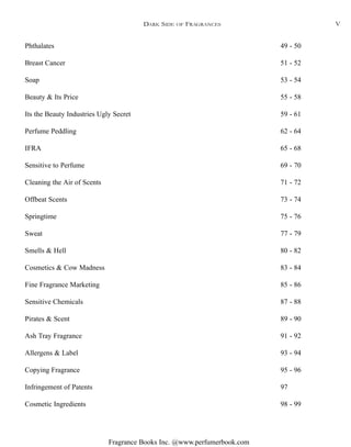 Fragrance Books Inc. @www.perfumerbook.com
DARK SIDE OF FRAGRANCES
Phthalates 49 - 50
Breast Cancer 51 - 52
Soap 53 - 54
Beauty & Its Price 55 - 58
Its the Beauty Industries Ugly Secret 59 - 61
Perfume Peddling 62 - 64
IFRA 65 - 68
Sensitive to Perfume 69 - 70
Cleaning the Air of Scents 71 - 72
Offbeat Scents 73 - 74
Springtime 75 - 76
Sweat 77 - 79
Smells & Hell 80 - 82
Cosmetics & Cow Madness 83 - 84
Fine Fragrance Marketing 85 - 86
Sensitive Chemicals 87 - 88
Pirates & Scent 89 - 90
Ash Tray Fragrance 91 - 92
Allergens & Label 93 - 94
Copying Fragrance 95 - 96
Infringement of Patents 97
Cosmetic Ingredients 98 - 99
V
 