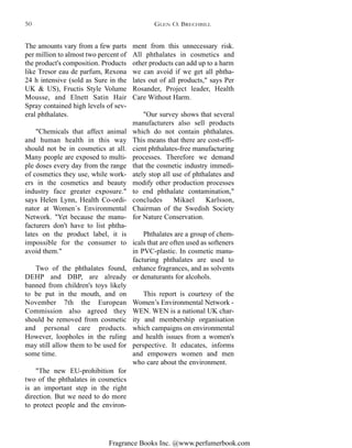 Fragrance Books Inc. @www.perfumerbook.com
ment from this unnecessary risk.
All phthalates in cosmetics and
other products can add up to a harm
we can avoid if we get all phtha-
lates out of all products," says Per
Rosander, Project leader, Health
Care Without Harm.
"Our survey shows that several
manufacturers also sell products
which do not contain phthalates.
This means that there are cost-effi-
cient phthalates-free manufacturing
processes. Therefore we demand
that the cosmetic industry immedi-
ately stop all use of phthalates and
modify other production processes
to end phthalate contamination,"
concludes Mikael Karlsson,
Chairman of the Swedish Society
for Nature Conservation.
Phthalates are a group of chem-
icals that are often used as softeners
in PVC-plastic. In cosmetic manu-
facturing phthalates are used to
enhance fragrances, and as solvents
or denaturants for alcohols.
This report is courtesy of the
Women’s Environmental Network -
WEN. WEN is a national UK char-
ity and membership organisation
which campaigns on environmental
and health issues from a women's
perspective. It educates, informs
and empowers women and men
who care about the environment.
The amounts vary from a few parts
per million to almost two percent of
the product's composition. Products
like Tresor eau de parfum, Rexona
24 h intensive (sold as Sure in the
UK & US), Fructis Style Volume
Mousse, and Elnett Satin Hair
Spray contained high levels of sev-
eral phthalates.
"Chemicals that affect animal
and human health in this way
should not be in cosmetics at all.
Many people are exposed to multi-
ple doses every day from the range
of cosmetics they use, while work-
ers in the cosmetics and beauty
industry face greater exposure."
says Helen Lynn, Health Co-ordi-
nator at Women´s Environmental
Network. "Yet because the manu-
facturers don't have to list phtha-
lates on the product label, it is
impossible for the consumer to
avoid them."
Two of the phthalates found,
DEHP and DBP, are already
banned from children's toys likely
to be put in the mouth, and on
November 7th the European
Commission also agreed they
should be removed from cosmetic
and personal care products.
However, loopholes in the ruling
may still allow them to be used for
some time.
"The new EU-prohibition for
two of the phthalates in cosmetics
is an important step in the right
direction. But we need to do more
to protect people and the environ-
GLEN O. BRECHBILL50
 