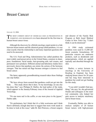 Fragrance Books Inc. @www.perfumerbook.com
and director of the Family Risk
Program at Beth Israel Medical
Center in New York City. "I don't
think it can be dismissed."
A 1984 study estimated
parabens were used in 13,200 dif-
ferent cosmetic formulations. Of
particular concern are underarm
products, such as deodorants and
antiperspirants, which are applied
topically and absorbed through the
skin.
Darbre, a senior lecturer in
oncology at the University of
Reading in England, has been
studying breast cancer for 20 years
and has long been interested in
parabens but could not get funding
for this study.
"I was told I wouldn't find any-
thing," she says. So, she galvanized
friends and colleagues in the med-
ical community who helped her
gain access to analytic machinery
and to breast tissue.
Eventually, Darbre was able to
analyze samples of 20 human
breast tumors with high-pressure
THE MOST COMMON GROUP OF CHEMICALS USED AS PRESERVATIVES IN
COSMETICS AND DEODORANTS HAS been detected for the first time in
human breast cancer tissue.
Although the discovery by a British oncology expert points to a link
between breast tumors and the chemical group called parabens, it is not
clear exactly what the relationship is and many important questions still
need to be answered.
The U.S. Food and Drug Administration has called parabens the
most widely used preservatives in the United States, common in sham-
poos, foundations, facial masks, hair-grooming aids, nail creams, and
permanent wave products. Different animal and laboratory studies have
previously shown that parabens can mimic the actions of the hormone
estrogen. That has raised red flags because estrogen is known to fuel
breast cancer.
The latest, apparently groundbreaking research takes those findings
one step further.
"We have always been assured that parabens could not get into the
body . . . This study shows that it does. To my knowledge, no one else
has done that," says Philippa D. Darbre, the lead author of the study,
which appears in the January/February issue of the Journal of Applied
Toxicology.
"It's one more nail in the coffin, or one more piece in the jigsaw,"
Darbre adds.
"It's preliminary, but I think that it's a little worrisome and I think
there's definitely enough data here to suggest that more work needs to
be done to look at this issue," adds Dr. Bert Petersen, a breast surgeon
Breast Cancer
JANUARY 12, 2004
DARK SIDE OF FRAGRANCES 51
 