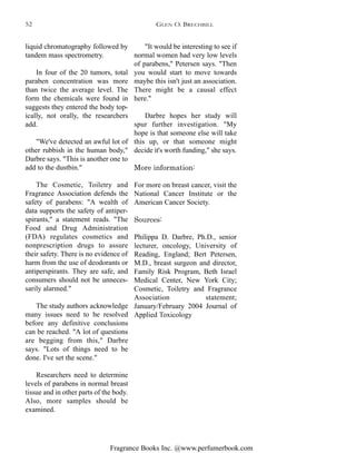 Fragrance Books Inc. @www.perfumerbook.com
liquid chromatography followed by
tandem mass spectrometry.
In four of the 20 tumors, total
paraben concentration was more
than twice the average level. The
form the chemicals were found in
suggests they entered the body top-
ically, not orally, the researchers
add.
"We've detected an awful lot of
other rubbish in the human body,"
Darbre says. "This is another one to
add to the dustbin."
The Cosmetic, Toiletry and
Fragrance Association defends the
safety of parabens: "A wealth of
data supports the safety of antiper-
spirants," a statement reads. "The
Food and Drug Administration
(FDA) regulates cosmetics and
nonprescription drugs to assure
their safety. There is no evidence of
harm from the use of deodorants or
antiperspirants. They are safe, and
consumers should not be unneces-
sarily alarmed."
The study authors acknowledge
many issues need to be resolved
before any definitive conclusions
can be reached. "A lot of questions
are begging from this," Darbre
says. "Lots of things need to be
done. I've set the scene."
Researchers need to determine
levels of parabens in normal breast
tissue and in other parts of the body.
Also, more samples should be
examined.
"It would be interesting to see if
normal women had very low levels
of parabens," Petersen says. "Then
you would start to move towards
maybe this isn't just an association.
There might be a causal effect
here."
Darbre hopes her study will
spur further investigation. "My
hope is that someone else will take
this up, or that someone might
decide it's worth funding," she says.
More information:
For more on breast cancer, visit the
National Cancer Institute or the
American Cancer Society.
Sources:
Philippa D. Darbre, Ph.D., senior
lecturer, oncology, University of
Reading, England; Bert Petersen,
M.D., breast surgeon and director,
Family Risk Program, Beth Israel
Medical Center, New York City;
Cosmetic, Toiletry and Fragrance
Association statement;
January/February 2004 Journal of
Applied Toxicology
GLEN O. BRECHBILL52
 