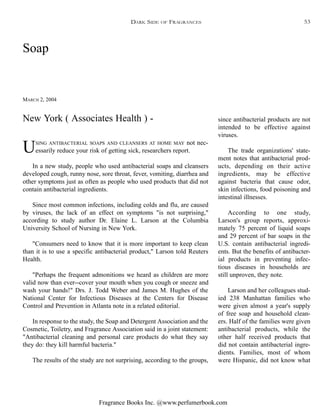 Fragrance Books Inc. @www.perfumerbook.com
Soap
MARCH 2, 2004
USING ANTIBACTERIAL SOAPS AND CLEANSERS AT HOME MAY not nec-
essarily reduce your risk of getting sick, researchers report.
In a new study, people who used antibacterial soaps and cleansers
developed cough, runny nose, sore throat, fever, vomiting, diarrhea and
other symptoms just as often as people who used products that did not
contain antibacterial ingredients.
Since most common infections, including colds and flu, are caused
by viruses, the lack of an effect on symptoms "is not surprising,"
according to study author Dr. Elaine L. Larson at the Columbia
University School of Nursing in New York.
"Consumers need to know that it is more important to keep clean
than it is to use a specific antibacterial product," Larson told Reuters
Health.
"Perhaps the frequent admonitions we heard as children are more
valid now than ever--cover your mouth when you cough or sneeze and
wash your hands!" Drs. J. Todd Weber and James M. Hughes of the
National Center for Infectious Diseases at the Centers for Disease
Control and Prevention in Atlanta note in a related editorial.
In response to the study, the Soap and Detergent Association and the
Cosmetic, Toiletry, and Fragrance Association said in a joint statement:
"Antibacterial cleaning and personal care products do what they say
they do: they kill harmful bacteria."
The results of the study are not surprising, according to the groups,
since antibacterial products are not
intended to be effective against
viruses.
The trade organizations' state-
ment notes that antibacterial prod-
ucts, depending on their active
ingredients, may be effective
against bacteria that cause odor,
skin infections, food poisoning and
intestinal illnesses.
According to one study,
Larson's group reports, approxi-
mately 75 percent of liquid soaps
and 29 percent of bar soaps in the
U.S. contain antibacterial ingredi-
ents. But the benefits of antibacter-
ial products in preventing infec-
tious diseases in households are
still unproven, they note.
Larson and her colleagues stud-
ied 238 Manhattan families who
were given almost a year's supply
of free soap and household clean-
ers. Half of the families were given
antibacterial products, while the
other half received products that
did not contain antibacterial ingre-
dients. Families, most of whom
were Hispanic, did not know what
New York ( Associates Health ) -
DARK SIDE OF FRAGRANCES 53
 