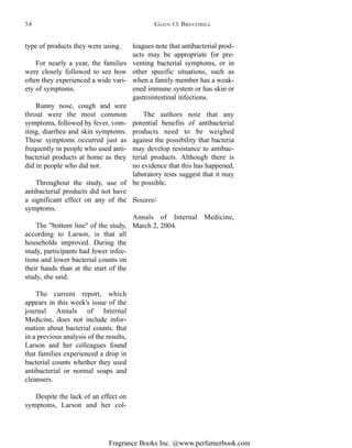 Fragrance Books Inc. @www.perfumerbook.com
leagues note that antibacterial prod-
ucts may be appropriate for pre-
venting bacterial symptoms, or in
other specific situations, such as
when a family member has a weak-
ened immune system or has skin or
gastrointestinal infections.
The authors note that any
potential benefits of antibacterial
products need to be weighed
against the possibility that bacteria
may develop resistance to antibac-
terial products. Although there is
no evidence that this has happened,
laboratory tests suggest that it may
be possible.
Source:
Annals of Internal Medicine,
March 2, 2004.
type of products they were using.
For nearly a year, the families
were closely followed to see how
often they experienced a wide vari-
ety of symptoms.
Runny nose, cough and sore
throat were the most common
symptoms, followed by fever, vom-
iting, diarrhea and skin symptoms.
These symptoms occurred just as
frequently in people who used anti-
bacterial products at home as they
did in people who did not.
Throughout the study, use of
antibacterial products did not have
a significant effect on any of the
symptoms.
The "bottom line" of the study,
according to Larson, is that all
households improved. During the
study, participants had fewer infec-
tions and lower bacterial counts on
their hands than at the start of the
study, she said.
The current report, which
appears in this week's issue of the
journal Annals of Internal
Medicine, does not include infor-
mation about bacterial counts. But
in a previous analysis of the results,
Larson and her colleagues found
that families experienced a drop in
bacterial counts whether they used
antibacterial or normal soaps and
cleansers.
Despite the lack of an effect on
symptoms, Larson and her col-
GLEN O. BRECHBILL54
 