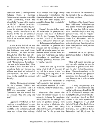 Fragrance Books Inc. @www.perfumerbook.com
there is no reason for consumers to
be alarmed at the use of cosmetics
containing phthlates."
But Rizzo, of the Breast Cancer
Fund, said many Californians use
two dozen personal-care products
each day and that little is known
about cumulative impacts over long
periods of time. "It is the responsi-
bility of government to protect our
health first," Rizzo said. "And the
safest thing to do is to say we're
going to eliminate these ingredients
from these products until you can
prove they're safe."
Both sides on AB 2025 point to
conflicting studies to bolster their
case.
State and federal agencies are
not currently required to test the
ingredients in personal-care prod-
ucts for safety before they are mar-
keted. No data is available on the
number of personal-care products
containing the chemicals in ques-
tion, but their use is believed to be
widespread.
A study two years ago by a
coalition of environmental and
public health groups found that 52
of 72 off-the-shelf products con-
tained phthalates, a family of indus-
trial chemicals linked to birth
defects in the male reproductive
system. Supporters of AB 2025
include Friends of the Earth, Sierra
Club California, Environment
California, the California Labor
Federation and Physicians for
Rizzo counters that Europe already
is demanding reformulation, that
alternative chemicals are available,
and that some firms already have
agreed to change their products for
U.S. customers.
Europe's decision to ban harm-
ful substances in personal-care
products was made in February
2003 by the European Parliament
and the Council of the European
Union. It becomes effective Sept.
11. Laboratory studies have shown
that chemicals in personal-care
products can be hazardous to the
health of animals tested, but gov-
ernment health officials have not
found that Americans are putting
themselves at significant risk
through grooming practices used
by nearly everyone.
Neither side can say with cer-
tainty what level of exposure, if
any, will harm human health. "As
an industry, we're very proud of our
safety record," Thompson said.
AB 2025 would ban the sale of
"safe cosmetics that contain even
insignificant amounts of certain
chemicals," industry officials said.
Opponents also contend that
Chu's bill unfairly singles out the
cosmetics industry for regulation
when phthalates, for example, are
found in products ranging from
food packaging to lubricating oils.
The U.S. Food and Drug
Administration, in April 2001, con-
cluded that "at the present time
opposition from Assemblywoman
Rebecca Cohn, a Saratoga
Democrat who chairs the Assembly
Health Committee, which had
scheduled a Tuesday public hearing
on AB 2025. Behind the scenes,
Chu tried to win consensus by pro-
posing to eliminate the ban and
simply require manufacturers to
disclose to the state all chemicals
used in personal-care products.
Federal law does not require such
disclosure.
When Cohn balked at the
amendment, reportedly due to fears
that disclosure could spark frivo-
lous lawsuits, Chu opted to aban-
don AB 2025 rather than fight a fel-
low Democrat to meet Friday's
deadline for pushing such bills for-
ward. "I'm convinced these chemi-
cals need to be banned, but I think
we need to make sure this bill is
something that's truly thought-out,
without any kinds of unintended
consequences," she said. Cohn
could not be reached for comment
Tuesday.
Michael Thompson, spokesman
for the Cosmetic, Toiletry and
Fragrance Association, said AB
2025 was unnecessary and that
"consumers can rest assured that
the products they are using are
safe."
Opponents of AB 2025 say that
requiring reformulation of person-
al-care products for the U.S. market
would be costly and alarmist, based
more on politics than science.
GLEN O. BRECHBILL56
 