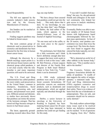Fragrance Books Inc. @www.perfumerbook.com
"I was told I wouldn't find any-
thing," she says. So, she galvanized
friends and colleagues in the med-
ical community who helped her
gain access to analytic machinery
and to breast tissue.
Eventually, Darbre was able to ana-
lyze samples of 20 human breast
tumors with high-pressure liquid
chromatography followed by tan-
dem mass spectrometry. In four of
the 20 tumors, total paraben con-
centration was more than twice the
average level. The form the chemi-
cals were found in suggests they
entered the body topically, not oral-
ly, the researchers add.
"We've detected an awful lot of
other rubbish in the human body,"
Darbre says. "This is another one to
add to the dustbin."
The Cosmetic, Toiletry and
Fragrance Association defends the
safety of parabens: "A wealth of
data supports the safety of antiper-
spirants," a statement reads. "The
Food and Drug Administration
(FDA) regulates cosmetics and
nonprescription drugs to assure
their safety. There is no evidence of
harm from the use of deodorants or
antiperspirants. They are safe, and
consumers should not be unneces-
sarily alarmed."
The study authors acknowledge
many issues need to be resolved
before any definitive conclusions
can be reached. "A lot of questions
are begging from this," Darbre
ings one step further.
"We have always been assured
that parabens could not get into the
body . . . This study shows that it
does. To my knowledge, no one
else has done that," says Philippa
D. Darbre, the lead author of the
study, which appears in the
January/February issue of the
Journal of Applied Toxicology.
"It's one more nail in the coffin, or
one more piece in the jigsaw,"
Darbre adds.
"It's preliminary, but I think that
it's a little worrisome and I think
there's definitely enough data here
to suggest that more work needs to
be done to look at this issue," adds
Dr. Bert Petersen, a breast surgeon
and director of the Family Risk
Program at Beth Israel Medical
Center in New York City. "I don't
think it can be dismissed."
A 1984 study estimated
parabens were used in 13,200 dif-
ferent cosmetic formulations. Of
particular concern are underarm
products, such as deodorants and
antiperspirants, which are applied
topically and absorbed through the
skin.
Darbre, a senior lecturer in
oncology at the University of
Reading in England, has been
studying breast cancer for 20 years
and has long been interested in
parabens but could not get funding
for this study.
Social Responsibility.
The bill was opposed by the
cosmetic industry's trade associa-
tion and by the Grocery
Manufacturers of America.
Jim Sanders can be reached at:
(916) 326-5538
Finding suggests parabens may
be linked to breast cancer.
The most common group of
chemicals used as preservatives in
cosmetics and deodorants has been
detected for the first time in human
breast cancer tissue.
Although the discovery by a
British oncology expert points to a
link between breast tumors and the
chemical group called parabens, it
is not clear exactly what the rela-
tionship is and many important
questions still need to be answered.
The U.S. Food and Drug
Administration has called parabens
the most widely used preservatives
in the United States, common in
shampoos, foundations, facial
masks, hair-grooming aids, nail
creams, and permanent wave prod-
ucts. Different animal and laborato-
ry studies have previously shown
that parabens can mimic the actions
of the hormone estrogen. That has
raised red flags because estrogen is
known to fuel breast cancer.
The latest, apparently ground-
breaking research takes those find-
DARK SIDE OF FRAGRANCES 57
 