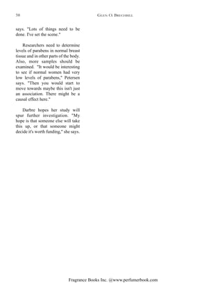 Fragrance Books Inc. @www.perfumerbook.com
says. "Lots of things need to be
done. I've set the scene."
Researchers need to determine
levels of parabens in normal breast
tissue and in other parts of the body.
Also, more samples should be
examined. "It would be interesting
to see if normal women had very
low levels of parabens," Petersen
says. "Then you would start to
move towards maybe this isn't just
an association. There might be a
causal effect here."
Darbre hopes her study will
spur further investigation. "My
hope is that someone else will take
this up, or that someone might
decide it's worth funding," she says.
GLEN O. BRECHBILL58
 