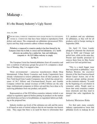 Fragrance Books Inc. @www.perfumerbook.com
Makeup -
APRIL 30, 2004
It’s the Beauty Industry’s Ugly Secret
FOR DECADES, COSMETIC COMPANIES HAVE MADE PRODUCTS CONTAINING
CHEMICAL COMPOUNDS that have been linked to reproductive birth
defects and cancer. The compounds are phthalates (pronounced THA-
laytes) and they help cosmetics adhere without smudging.
Phthalates a compound in cosmetics products has been banned by the
European Union for its links to cancer and fetal deformities. U.S. health
advocates are pushing for a similar ban here and challenging
companies in the $29 billion industry to comply
by May 3.
The European Union has banned phthalates from all cosmetics and
now a coalition of advocacy groups has given U.S. companies a dead-
line of Monday, May 3 to support a ban.
Three environmental - conscious manufacturers (Body Shop
International, Urban Decay Cosmetics and Aveda Corporation) have
already volunteered to remove phthalates from all their products. But
New York-based Estee Lauder Companies, Inc. (which has annual rev-
enues of $4.7 billion) and Cincinnati-based Procter and Gamble
Company (which has annual revenues of $40.2 billion) are the only
large, multinational companies to follow suit-and they have done so by
removing phthalates from one product, nail polish.
Representatives of the $29 billion cosmetics industry (which is not
subject to regulatory approval before putting its products on the market
and which does not have to list phthalates on ingredient labels) are balk-
ing at the proposed ban.
Industry insiders say levels of the substance are safe and the outcry
is all based on tests of animal subjects that do not translate into human
risks. They argue that there is no need for them to reformulate their
U.S. products and use substitutes
for phthalates, as they will for all
products sold in Europe starting in
September 2004.
On April 19, Estee Lauder
pledged to eliminate the chemicals
from its MAC and Clinique nail
polish lines, while on the same day,
Procter and Gamble promised to
remove them from its Max Factor
and Cover Girl nail polish lines.
"This is a much bigger issue
than nail polish or phthalates," says
Barbara Brenner, the executive
director of the San-Francisco-based
Breast Cancer Action, one of the
advocacy groups putting pressure
on the cosmetics industry. "It could
be the beginning of a revolution in
consumer safety. People need to
know that some cosmetics contain
toxic chemicals and they need to
demand that safer ingredients be
used."
Industry Minimizes Risks
For their part, many cosmetic
industry representatives insist that
phthalate levels in makeup do not
DARK SIDE OF FRAGRANCES 59
 