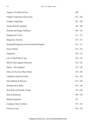 Fragrance Books Inc. @www.perfumerbook.com
GLEN O. BRECHBILL
Dangers of Candles & Fires 100
Chanel’s Experience with Escorts 101 - 102
Complex Ingredients 103 - 105
George Bush & Fragrance 106 - 108
Perfume and Danger Sniffing it 109 - 110
Shampoo & its Goo 111 - 113
Dangerous Aerosols 114 - 115
Household Fragrances & Environmental Dangers 116 - 117
Nosey Women 118 - 119
Fragrances 120 - 121
Lost of Smell Due to Age 122 - 123
MCS & The Fragrant Chemicals 124 - 126
Opium - The Fragrance 127 - 129
Ethics & The Use of Rare Plants 130 - 140
Celebrities Smell the Profits 141 - 142
Store Makeup & Bacteria 143 - 144
Shampoo & its Safety 145 - 146
Rich Stink with Wealth, Trump 147 - 148
Skin & Botanicals 149 - 150
Making Fragrances 151
Company Closes its Doors 152 - 153
Flowers to Iraq 154 - 155
VI
 