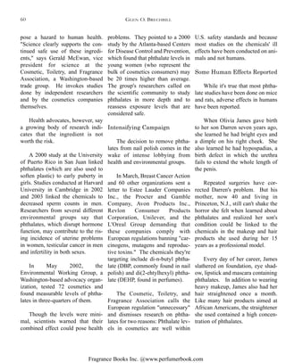 Fragrance Books Inc. @www.perfumerbook.com
U.S. safety standards and because
most studies on the chemicals' ill
effects have been conducted on ani-
mals and not humans.
Some Human Effects Reported
While it's true that most phtha-
late studies have been done on mice
and rats, adverse effects in humans
have been reported.
When Olivia James gave birth
to her son Darren seven years ago,
she learned he had bright eyes and
a dimple on his right cheek. She
also learned he had hypospadias, a
birth defect in which the urethra
fails to extend the whole length of
the penis.
Repeated surgeries have cor-
rected Darren's problem. But his
mother, now 40 and living in
Princeton, N.J., still can't shake the
horror she felt when learned about
phthalates and realized her son's
condition could be linked to the
chemicals in the makeup and hair
products she used during her 15
years as a professional model.
Every day of her career, James
slathered on foundation, eye shad-
ow, lipstick and mascara containing
phthalates. In addition to wearing
heavy makeup, James also had her
hair straightened once a month.
Like many hair products aimed at
African Americans, the straightener
she used contained a high concen-
tration of phthalates.
problems. They pointed to a 2000
study by the Atlanta-based Centers
for Disease Control and Prevention,
which found that phthalate levels in
young women (who represent the
bulk of cosmetics consumers) may
be 20 times higher than average.
The group's researchers called on
the scientific community to study
phthalates in more depth and to
reassess exposure levels that are
considered safe.
Intensifying Campaign
The decision to remove phtha-
lates from nail polish comes in the
wake of intense lobbying from
health and environmental groups.
In March, Breast Cancer Action
and 60 other organizations sent a
letter to Estee Lauder Companies
Inc., the Procter and Gamble
Company, Avon Products Inc.,
Revlon Consumer Products
Corporation, Unilever, and the
L'Oreal Group demanding that
these companies comply with
European regulations banning "car-
cinogens, mutagens and reproduc-
tive toxins." The chemicals they're
targeting include di-n-butyl phtha-
late (DBP, commonly found in nail
polish) and di(2-ehtylhexyl) phtha-
late (DEHP, found in perfumes).
The Cosmetic, Toiletry, and
Fragrance Association calls the
European regulation "unnecessary"
and dismisses research on phtha-
lates for two reasons: Phthalate lev-
els in cosmetics are well within
pose a hazard to human health.
"Science clearly supports the con-
tinued safe use of these ingredi-
ents," says Gerald McEwan, vice
president for science at the
Cosmetic, Toiletry, and Fragrance
Association, a Washington-based
trade group. He invokes studies
done by independent researchers
and by the cosmetics companies
themselves.
Health advocates, however, say
a growing body of research indi-
cates that the ingredient is not
worth the risk.
A 2000 study at the University
of Puerto Rico in San Juan linked
phthalates (which are also used to
soften plastic) to early puberty in
girls. Studies conducted at Harvard
University in Cambridge in 2002
and 2003 linked the chemicals to
decreased sperm counts in men.
Researchers from several different
environmental groups say that
phthalates, which disrupt hormone
function, may contribute to the ris-
ing incidence of uterine problems
in women, testicular cancer in men
and infertility in both sexes.
In May 2002, the
Environmental Working Group, a
Washington-based advocacy organ-
ization, tested 72 cosmetics and
found measurable levels of phtha-
lates in three-quarters of them.
Though the levels were mini-
mal, scientists warned that their
combined effect could pose health
GLEN O. BRECHBILL60
 